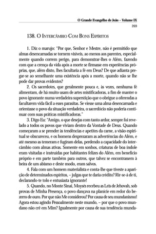 O Grande Evangelho de João – Volume IX
                                                                         269

     138. O INTERCÂMBIO COM BONS ESPÍRITOS

     1. Diz o marujo: “Por que, Senhor e Mestre, não é permitido que
almas desencarnadas se tornem visíveis, ao menos aos parentes, especial-
mente quando correm perigo, para demonstrar-lhes o Além, fazendo
com que a crença da vida após a morte se firmasse em experiências pró-
prias, que, além disto, lhes facultaria a fé em Deus? De que adianta pre-
gar-se ao semelhante uma existência após a morte, quando não se lhe
pode dar provas evidentes?
     2. Os sacerdotes, que geralmente pouca e, às vezes, nenhuma fé
alimentam, de há muito usam de artes mistificadoras, a fim de manter o
povo ignorante numa verdadeira superstição que o obrigue a oferendas a
facultarem vida fácil a esses parasitas. Se viesse uma alma desencarnada e
orientasse o povo da situação verdadeira, o sacerdócio não poderia conti-
nuar com suas práticas mistificadoras.”
     3. Digo Eu: “Amigo, o que desejas com tanto ardor, sempre foi reve-
lado a todos os povos que viviam dentro da Vontade de Deus. Quando
começaram a se prender às tendências e apetites da carne, a visão espiri-
tual se obscureceu, e os homens desprezaram as advertências do Além, e
até mesmo as temeram e fugiram delas, perdendo a capacidade do inter-
câmbio com almas ativas. Somente em sonhos, criaturas de boa índole
eram visitadas e instruídas por habitantes felizes do Além, em benefício
próprio e em parte também para outros, que talvez se encontrassem à
beira de um abismo e deste modo, eram salvos.
     4. Fala com um homem materialista e conta-lhe que tiveste a apari-
ção de determinados espíritos, – julgas que te daria crédito? Rir-se-á de ti,
declarando-te tolo e entusiasta ignorante!
     5. Quando, no Monte Sinai, Moysés recebeu as Leis de Jehovah, sob
provas de Minha Presença, o povo dançava na planície em redor do be-
zerro de ouro. Por que não Me considerou? Por causa de seu mundanismo!
Agora estou agindo Pessoalmente neste mundo, – por que o povo mun-
dano não crê em Mim? Igualmente por causa de sua tendência munda-
 