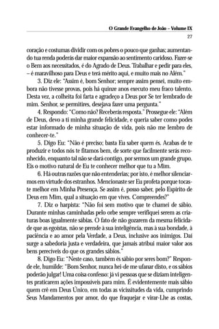 O Grande Evangelho de João – Volume IX
                                                                        27

coração e costumas dividir com os pobres o pouco que ganhas; aumentan-
do tua renda poderás dar maior expansão ao sentimento caridoso. Fazer-se
o Bem aos necessitados, é do Agrado de Deus. Trabalhar e pedir para eles,
– é maravilhoso para Deus e terá mérito aqui, e muito mais no Além.”
     3. Diz ele: “Assim é, bom Senhor; sempre assim pensei, muito em-
bora não tivesse provas, pois há quinze anos executo meu fraco talento.
Desta vez, a colheita foi farta e agradeço a Deus por Se ter lembrado de
mim. Senhor, se permitires, desejava fazer uma pergunta.”
     4. Respondo: “Como não? Receberás resposta.” Prossegue ele: “Além
de Deus, devo a ti minha grande felicidade, e queria saber como podes
estar informado de minha situação de vida, pois não me lembro de
conhecer-te.”
     5. Digo Eu: “Não é preciso; basta Eu saber quem és. Acabas de te
produzir e todos nós te fitamos bem, de sorte que facilmente serás reco-
nhecido, enquanto tal não se dará contigo, por sermos um grande grupo.
Eis o motivo natural de Eu te conhecer melhor que tu a Mim.
     6. Há outras razões que não entenderias; por isto, é melhor silenciar-
mos em virtude dos estranhos. Mencionaste ser Eu profeta porque tocas-
te melhor em Minha Presença. Se assim é, posso saber, pelo Espírito de
Deus em Mim, qual a situação em que vives. Compreendes?”
     7. Diz o harpista: “Não foi sem motivo que te chamei de sábio.
Durante minhas caminhadas pelo orbe sempre verifiquei serem as cria-
turas boas igualmente sábias. O fato de não gozarem da mesma felicida-
de que as egoístas, não se prende à sua inteligência, mas à sua bondade, à
paciência e ao amor pela Verdade, a Deus, inclusive aos inimigos. Daí
surge a sabedoria justa e verdadeira, que jamais atribui maior valor aos
bens perecíveis do que os grandes sábios.”
     8. Digo Eu: “Neste caso, também és sábio por seres bom?” Respon-
de ele, humilde: “Bom Senhor, nunca hei-de me ufanar disto, e os sábios
poderão julgar! Uma coisa confesso: já vi pessoas que se diziam inteligen-
tes praticarem ações impossíveis para mim. É evidentemente mais sábio
quem crê em Deus Único, em todas as vicissitudes da vida, cumprindo
Seus Mandamentos por amor, do que fraquejar e virar-Lhe as costas,
 