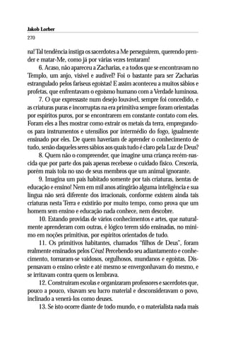 Jakob Lorber
270

na! Tal tendência instiga os sacerdotes a Me perseguirem, querendo pren-
der e matar-Me, como já por várias vezes tentaram!
      6. Acaso, não apareceu a Zacharias, e a todos que se encontravam no
Templo, um anjo, visível e audível? Foi o bastante para ser Zacharias
estrangulado pelos fariseus egoístas! E assim aconteceu a muitos sábios e
profetas, que enfrentavam o egoísmo humano com a Verdade luminosa.
      7. O que expressaste num desejo louvável, sempre foi concedido, e
as criaturas puras e incorruptas na era primitiva sempre foram orientadas
por espíritos puros, por se encontrarem em constante contato com eles.
Foram eles a lhes mostrar como extrair os metais da terra, empregando-
os para instrumentos e utensílios por intermédio do fogo, igualmente
ensinado por eles. De quem haveriam de aprender o conhecimento de
tudo, senão daqueles seres sábios aos quais tudo é claro pela Luz de Deus?
      8. Quem não o compreender, que imagine uma criança recém-nas-
cida que por parte dos pais apenas recebesse o cuidado físico. Cresceria,
porém mais tola no uso de seus membros que um animal ignorante.
      9. Imagina um país habitado somente por tais criaturas, isentas de
educação e ensino! Nem em mil anos atingirão alguma inteligência e sua
língua não será diferente dos irracionais, conforme existem ainda tais
criaturas nesta Terra e existirão por muito tempo, como prova que um
homem sem ensino e educação nada conhece, nem descobre.
      10. Estando providas de vários conhecimentos e artes, que natural-
mente aprenderam com outras, é lógico terem sido ensinadas, no míni-
mo em noções primitivas, por espíritos orientados de tudo.
      11. Os primitivos habitantes, chamados “filhos de Deus”, foram
realmente ensinados pelos Céus! Percebendo seu adiantamento e conhe-
cimento, tornaram-se vaidosos, orgulhosos, mundanos e egoístas. Dis-
pensavam o ensino celeste e até mesmo se envergonhavam do mesmo, e
se irritavam contra quem os lembrava.
      12. Construíram escolas e organizaram professores e sacerdotes que,
pouco a pouco, visavam seu lucro material e desconsideravam o povo,
inclinado a venerá-los como deuses.
      13. Se isto ocorre diante de todo mundo, e o materialista nada mais
 