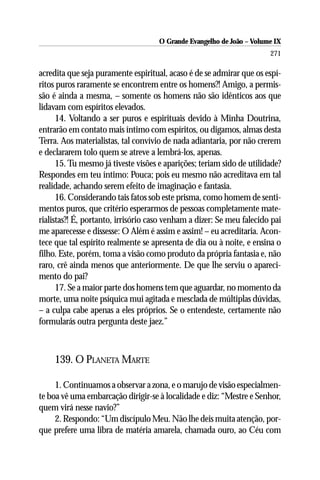 O Grande Evangelho de João – Volume IX
                                                                       271

acredita que seja puramente espiritual, acaso é de se admirar que os espí-
ritos puros raramente se encontrem entre os homens?! Amigo, a permis-
são é ainda a mesma, – somente os homens não são idênticos aos que
lidavam com espíritos elevados.
      14. Voltando a ser puros e espirituais devido à Minha Doutrina,
entrarão em contato mais íntimo com espíritos, ou digamos, almas desta
Terra. Aos materialistas, tal convívio de nada adiantaria, por não crerem
e declararem tolo quem se atreve a lembrá-los, apenas.
      15. Tu mesmo já tiveste visões e aparições; teriam sido de utilidade?
Respondes em teu íntimo: Pouca; pois eu mesmo não acreditava em tal
realidade, achando serem efeito de imaginação e fantasia.
      16. Considerando tais fatos sob este prisma, como homem de senti-
mentos puros, que critério esperarmos de pessoas completamente mate-
rialistas?! É, portanto, irrisório caso venham a dizer: Se meu falecido pai
me aparecesse e dissesse: O Além é assim e assim! – eu acreditaria. Acon-
tece que tal espírito realmente se apresenta de dia ou à noite, e ensina o
filho. Este, porém, toma a visão como produto da própria fantasia e, não
raro, crê ainda menos que anteriormente. De que lhe serviu o apareci-
mento do pai?
      17. Se a maior parte dos homens tem que aguardar, no momento da
morte, uma noite psíquica mui agitada e mesclada de múltiplas dúvidas,
– a culpa cabe apenas a eles próprios. Se o entendeste, certamente não
formularás outra pergunta deste jaez.”



    139. O PLANETA MARTE

     1. Continuamos a observar a zona, e o marujo de visão especialmen-
te boa vê uma embarcação dirigir-se à localidade e diz: “Mestre e Senhor,
quem virá nesse navio?”
     2. Respondo: “Um discípulo Meu. Não lhe deis muita atenção, por-
que prefere uma libra de matéria amarela, chamada ouro, ao Céu com
 
