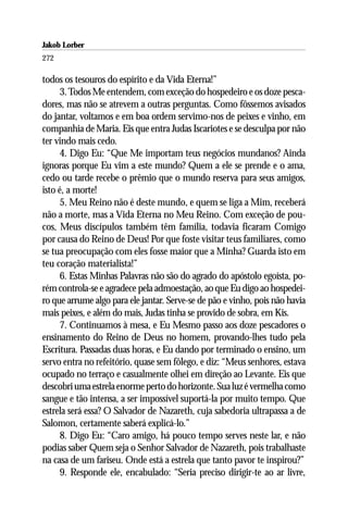 Jakob Lorber
272

todos os tesouros do espírito e da Vida Eterna!”
      3. Todos Me entendem, com exceção do hospedeiro e os doze pesca-
dores, mas não se atrevem a outras perguntas. Como fôssemos avisados
do jantar, voltamos e em boa ordem servimo-nos de peixes e vinho, em
companhia de Maria. Eis que entra Judas Iscariotes e se desculpa por não
ter vindo mais cedo.
      4. Digo Eu: “Que Me importam teus negócios mundanos? Ainda
ignoras porque Eu vim a este mundo? Quem a ele se prende e o ama,
cedo ou tarde recebe o prêmio que o mundo reserva para seus amigos,
isto é, a morte!
      5. Meu Reino não é deste mundo, e quem se liga a Mim, receberá
não a morte, mas a Vida Eterna no Meu Reino. Com exceção de pou-
cos, Meus discípulos também têm família, todavia ficaram Comigo
por causa do Reino de Deus! Por que foste visitar teus familiares, como
se tua preocupação com eles fosse maior que a Minha? Guarda isto em
teu coração materialista!”
      6. Estas Minhas Palavras não são do agrado do apóstolo egoísta, po-
rém controla-se e agradece pela admoestação, ao que Eu digo ao hospedei-
ro que arrume algo para ele jantar. Serve-se de pão e vinho, pois não havia
mais peixes, e além do mais, Judas tinha se provido de sobra, em Kis.
      7. Continuamos à mesa, e Eu Mesmo passo aos doze pescadores o
ensinamento do Reino de Deus no homem, provando-lhes tudo pela
Escritura. Passadas duas horas, e Eu dando por terminado o ensino, um
servo entra no refeitório, quase sem fôlego, e diz: “Meus senhores, estava
ocupado no terraço e casualmente olhei em direção ao Levante. Eis que
descobri uma estrela enorme perto do horizonte. Sua luz é vermelha como
sangue e tão intensa, a ser impossível suportá-la por muito tempo. Que
estrela será essa? O Salvador de Nazareth, cuja sabedoria ultrapassa a de
Salomon, certamente saberá explicá-lo.”
      8. Digo Eu: “Caro amigo, há pouco tempo serves neste lar, e não
podias saber Quem seja o Senhor Salvador de Nazareth, pois trabalhaste
na casa de um fariseu. Onde está a estrela que tanto pavor te inspirou?”
      9. Responde ele, encabulado: “Seria preciso dirigir-te ao ar livre,
 