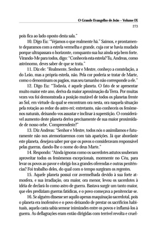 O Grande Evangelho de João – Volume IX
                                                                      273

pois fica ao lado oposto desta sala.”
     10. Digo Eu: “Vejamos o que realmente há.” Saímos, e prontamen-
te deparamos com a estrela vermelha e grande, cuja cor se havia mudado
porque ultrapassara o horizonte, conquanto sua luz ainda seja bem forte.
Virando-Me para todos, digo: “Conheceis esta estrela? Tu, Andreas, como
astrônomo, deves saber de que se trata.”
     11. Diz ele: “Realmente, Senhor e Mestre, conheço a constelação, a
do Leão, mas a própria estrela, não. Pela cor poderia se tratar de Marte,
como o denominam os pagãos, mas seu tamanho não corresponde a ele.”
     12. Digo Eu: “Todavia, é aquele planeta. O fato de se apresentar
muito maior este ano, deriva da maior aproximação da Terra. Por muitas
vezes vos foi demonstrada a posição mutável de todos os planetas frente
ao Sol, em virtude da qual se encontram ora nesta, ora naquela situação
pela rotação ao redor do astro-rei; entretanto, não conheceis os fenôme-
nos naturais, deixando-vos assustar e inclinar à superstição. O considerá-
vel aumento deste planeta deriva precisamente de sua maior proximida-
de de nosso orbe. Compreendeste?”
     13. Diz Andreas: “Senhor e Mestre, todos nós o assimilamos e futu-
ramente não nos atemorizaremos com tais aparições. Já que abordaste
este planeta, desejava saber por que os povos o consideravam responsável
pelas guerras, dando-lhe o nome do deus Marte.”
     14. Respondo: “Ainda ignoras como os sacerdotes astutos souberam
aproveitar todos os fenômenos excepcionais, mormente no Céu, para
levar os povos ao pavor e obrigá-los a grandes oferendas e outras penitên-
cias? Foi trabalho deles, do qual com o tempo surgiram os regentes.
     15. Aquele planeta possui cor avermelhada devido à sua forte at-
mosfera, e sua irradiação, ora maior, ora menor, levou os sacerdotes à
idéia de declará-lo como astro de guerra. Bastava surgir um tanto maior,
que eles prediziam guerras fatídicas, e o povo começava a penitenciar-se.
     16. Se alguém dissesse ser aquilo apenas maquinação sacerdotal, pois
o planeta era inofensivo e o povo deixando de prestar os sacrifícios habi-
tuais, aquela casta sabia semear inimizades entre os povos e inflamá-los à
guerra. As deflagrações eram então dirigidas com terrível revolta e cruel-
 