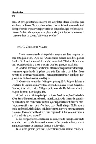 Jakob Lorber
274

dade. O povo prontamente acorria aos sacerdotes e fazia oferendas para
apaziguar os deuses. Se, em tais ocasiões, o lucro tinha sido considerável,
os responsáveis procuravam pôr termo às contendas, que em breve sere-
navam. Assim, sabes porque esse planeta chegou à honra de merecer o
nome do deus da guerra. Vamo-nos recolher.”



      140. O CORAJOSO MARUJO

      1. Ao entrarmos na sala, o hospedeiro pergunta se deve preparar um
bom leito para Mim. Digo Eu: “Quem quiser dormir num leito poderá
fazê-lo. Eu ficarei nesta cadeira, mais confortável.” Todos Me seguem,
com exceção de Maria e Joel que, em quarto à parte, se recolhem.
      2. Os doze pescadores voltaram à aldeia com o propósito de arranja-
rem maior quantidade de peixes para nós. Durante o caminho não se
cansam de expressar sua alegria, e seus companheiros e familiares per-
guntam se Eu havia operado milagres.
      3. O marujo responde: “Milagres, para quê? A Própria Palavra e
Doutrina do Senhor, como Verdade eterna, luminosa e viva de Seus Céus
Eternos, é em si o maior Milagre; pois, quando Ele fala e ensina é o
Próprio Jehovah a Se dirigir a nós.
      4. Será minha missão principal professar Sua Honra, Sua Divindade
e Seu Santo Nome diante de todo mundo; pois todo temor da ignorân-
cia e maldade dos homens me deixou. Quem poderia continuar na men-
tira, caso eu atirar em rosto a Verdade, qual David atingira Golias com a
pedra poderosa? Ai do fariseu bajulador que se atrever a me ensinar coisa
diferente! Demonstrar-lhe-ei em que degrau do inferno se encontra e
qual o prêmio que o espera!”
      5. Os companheiros se admiram da coragem do marujo, opinando
ser mais prudente não fazer muito alarde, a fim de não se lançar maior
animosidade entre os perversos fariseus e o Salvador.
      6. O outro, porém, protesta: “Se continuarmos a manter considera-
 
