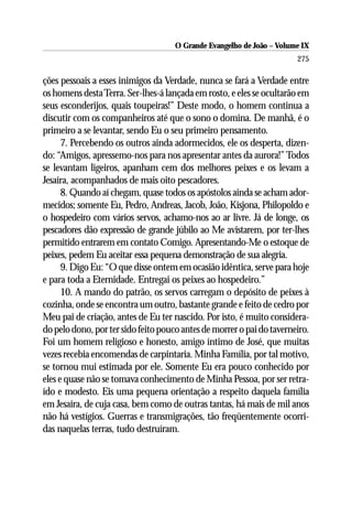 O Grande Evangelho de João – Volume IX
                                                                       275

ções pessoais a esses inimigos da Verdade, nunca se fará a Verdade entre
os homens desta Terra. Ser-lhes-á lançada em rosto, e eles se ocultarão em
seus esconderijos, quais toupeiras!” Deste modo, o homem continua a
discutir com os companheiros até que o sono o domina. De manhã, é o
primeiro a se levantar, sendo Eu o seu primeiro pensamento.
      7. Percebendo os outros ainda adormecidos, ele os desperta, dizen-
do: “Amigos, apressemo-nos para nos apresentar antes da aurora!” Todos
se levantam ligeiros, apanham cem dos melhores peixes e os levam a
Jesaíra, acompanhados de mais oito pescadores.
      8. Quando aí chegam, quase todos os apóstolos ainda se acham ador-
mecidos; somente Eu, Pedro, Andreas, Jacob, João, Kisjona, Philopoldo e
o hospedeiro com vários servos, achamo-nos ao ar livre. Já de longe, os
pescadores dão expressão de grande júbilo ao Me avistarem, por ter-lhes
permitido entrarem em contato Comigo. Apresentando-Me o estoque de
peixes, pedem Eu aceitar essa pequena demonstração de sua alegria.
      9. Digo Eu: “O que disse ontem em ocasião idêntica, serve para hoje
e para toda a Eternidade. Entregai os peixes ao hospedeiro.”
      10. A mando do patrão, os servos carregam o depósito de peixes à
cozinha, onde se encontra um outro, bastante grande e feito de cedro por
Meu pai de criação, antes de Eu ter nascido. Por isto, é muito considera-
do pelo dono, por ter sido feito pouco antes de morrer o pai do taverneiro.
Foi um homem religioso e honesto, amigo íntimo de José, que muitas
vezes recebia encomendas de carpintaria. Minha Família, por tal motivo,
se tornou mui estimada por ele. Somente Eu era pouco conhecido por
eles e quase não se tomava conhecimento de Minha Pessoa, por ser retra-
ído e modesto. Eis uma pequena orientação a respeito daquela família
em Jesaíra, de cuja casa, bem como de outras tantas, há mais de mil anos
não há vestígios. Guerras e transmigrações, tão freqüentemente ocorri-
das naquelas terras, tudo destruíram.
 