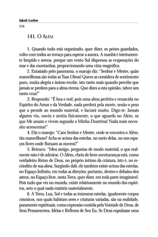 Jakob Lorber
276

      141. O ALÉM

      1. Quando tudo está organizado, quer dizer, os peixes guardados,
volto com todos ao terraço para esperar a aurora. A manhã é inteiramen-
te límpida e serena, porque um vento Sul dispersou as evaporações do
mar e das montanhas, proporcionando uma vista magnífica.
      2. Extasiado pelo panorama, o marujo diz: “Senhor e Mestre, quão
maravilhosas são todas as Tuas Obras! Quem as considera de sentimento
puro, muita alegria e ânimo recebe, isto tanto mais quando percebe que
jamais se perdem para a alma eterna. Que dizes a esta opinião, talvez um
tanto crua?”
      3. Respondo: “É boa e real; pois uma alma perfeita e renascida no
Espírito do Amor e da Verdade, nada perderá pela morte, senão o peso
que a prende ao mundo material, e lucrará muito. Digo-te: Jamais
alguém viu, ouviu e sentiu fisicamente, o que aguarda no Além, os
que Me amam e vivem segundo a Minha Doutrina! Nada mais neces-
sito acrescentar!”
      4. Diz o marujo: “Caro Senhor e Mestre, onde se encontra o Além,
tão maravilhoso? Acha-se acima das estrelas, no meio delas, ou nos espa-
ços livres onde flutuam as nuvens?”
      5. Retruco: “Meu amigo, perguntas de modo material, o que real-
mente não é de admirar. O Além, cheio de bem-aventuranças está, como
verdadeiro Reino de Deus, no próprio íntimo da criatura, isto é, no re-
côndito de sua alma. Surgindo dali, ele também existe acima das estrelas,
no Espaço Infinito, em todas as direções; portanto, dentro e debaixo dos
astros, no Espaço livre, nesta Terra, quer dizer, em toda parte imaginável.
Pois tudo que vês no mundo, existe relativamente no mundo dos espíri-
tos, sem o qual nada existiria materialmente.
      6. A Terra, Lua, Sol e todas as inúmeras estrelas, igualmente corpos
cósmicos, nos quais habitam seres e criaturas variadas, são na realidade,
puramente espirituais, como expressão contida pela Vontade de Deus, de
Seus Pensamentos, Idéias e Reflexos de Seu Eu. Se Deus expulsasse uma
 