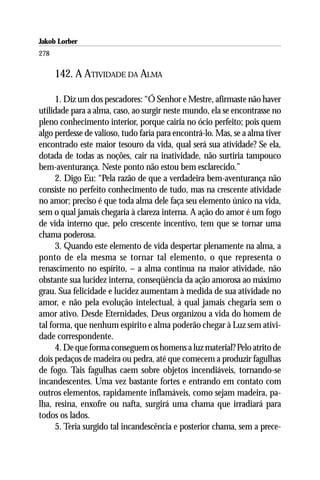 Jakob Lorber
278

      142. A ATIVIDADE DA ALMA

      1. Diz um dos pescadores: “Ó Senhor e Mestre, afirmaste não haver
utilidade para a alma, caso, ao surgir neste mundo, ela se encontrasse no
pleno conhecimento interior, porque cairia no ócio perfeito; pois quem
algo perdesse de valioso, tudo faria para encontrá-lo. Mas, se a alma tiver
encontrado este maior tesouro da vida, qual será sua atividade? Se ela,
dotada de todas as noções, cair na inatividade, não surtiria tampouco
bem-aventurança. Neste ponto não estou bem esclarecido.”
      2. Digo Eu: “Pela razão de que a verdadeira bem-aventurança não
consiste no perfeito conhecimento de tudo, mas na crescente atividade
no amor; preciso é que toda alma dele faça seu elemento único na vida,
sem o qual jamais chegaria à clareza interna. A ação do amor é um fogo
de vida interno que, pelo crescente incentivo, tem que se tornar uma
chama poderosa.
      3. Quando este elemento de vida despertar plenamente na alma, a
ponto de ela mesma se tornar tal elemento, o que representa o
renascimento no espírito, – a alma continua na maior atividade, não
obstante sua lucidez interna, conseqüência da ação amorosa ao máximo
grau. Sua felicidade e lucidez aumentam à medida de sua atividade no
amor, e não pela evolução intelectual, à qual jamais chegaria sem o
amor ativo. Desde Eternidades, Deus organizou a vida do homem de
tal forma, que nenhum espírito e alma poderão chegar à Luz sem ativi-
dade correspondente.
      4. De que forma conseguem os homens a luz material? Pelo atrito de
dois pedaços de madeira ou pedra, até que comecem a produzir fagulhas
de fogo. Tais fagulhas caem sobre objetos incendiáveis, tornando-se
incandescentes. Uma vez bastante fortes e entrando em contato com
outros elementos, rapidamente inflamáveis, como sejam madeira, pa-
lha, resina, enxofre ou nafta, surgirá uma chama que irradiará para
todos os lados.
      5. Teria surgido tal incandescência e posterior chama, sem a prece-
 