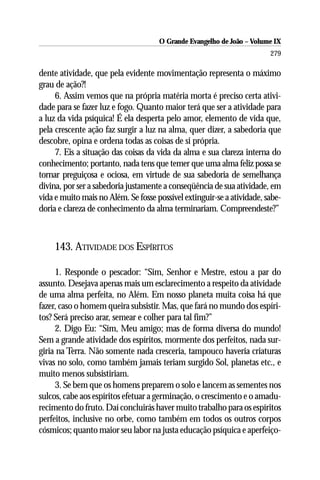 O Grande Evangelho de João – Volume IX
                                                                        279

dente atividade, que pela evidente movimentação representa o máximo
grau de ação?!
     6. Assim vemos que na própria matéria morta é preciso certa ativi-
dade para se fazer luz e fogo. Quanto maior terá que ser a atividade para
a luz da vida psíquica! É ela desperta pelo amor, elemento de vida que,
pela crescente ação faz surgir a luz na alma, quer dizer, a sabedoria que
descobre, opina e ordena todas as coisas de si própria.
     7. Eis a situação das coisas da vida da alma e sua clareza interna do
conhecimento; portanto, nada tens que temer que uma alma feliz possa se
tornar preguiçosa e ociosa, em virtude de sua sabedoria de semelhança
divina, por ser a sabedoria justamente a conseqüência de sua atividade, em
vida e muito mais no Além. Se fosse possível extinguir-se a atividade, sabe-
doria e clareza de conhecimento da alma terminariam. Compreendeste?”



     143. ATIVIDADE DOS ESPÍRITOS

     1. Responde o pescador: “Sim, Senhor e Mestre, estou a par do
assunto. Desejava apenas mais um esclarecimento a respeito da atividade
de uma alma perfeita, no Além. Em nosso planeta muita coisa há que
fazer, caso o homem queira subsistir. Mas, que fará no mundo dos espíri-
tos? Será preciso arar, semear e colher para tal fim?”
     2. Digo Eu: “Sim, Meu amigo; mas de forma diversa do mundo!
Sem a grande atividade dos espíritos, mormente dos perfeitos, nada sur-
giria na Terra. Não somente nada cresceria, tampouco haveria criaturas
vivas no solo, como também jamais teriam surgido Sol, planetas etc., e
muito menos subsistiriam.
     3. Se bem que os homens preparem o solo e lancem as sementes nos
sulcos, cabe aos espíritos efetuar a germinação, o crescimento e o amadu-
recimento do fruto. Daí concluirás haver muito trabalho para os espíritos
perfeitos, inclusive no orbe, como também em todos os outros corpos
cósmicos; quanto maior seu labor na justa educação psíquica e aperfeiço-
 