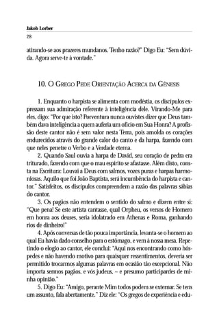 Jakob Lorber
28

atirando-se aos prazeres mundanos. Tenho razão?” Digo Eu: “Sem dúvi-
da. Agora serve-te à vontade.”



     10. O GREGO PEDE ORIENTAÇÃO ACERCA DA GÊNESIS

      1. Enquanto o harpista se alimenta com modéstia, os discípulos ex-
pressam sua admiração referente à inteligência dele. Virando-Me para
eles, digo: “Por que isto? Porventura nunca ouvistes dizer que Deus tam-
bém dava inteligência a quem auferia um ofício em Sua Honra? A profis-
são deste cantor não é sem valor nesta Terra, pois amolda os corações
endurecidos através do grande calor do canto e da harpa, fazendo com
que neles penetre o Verbo e a Verdade eterna.
      2. Quando Saul ouvia a harpa de David, seu coração de pedra era
triturado, fazendo com que o mau espírito se afastasse. Além disto, cons-
ta na Escritura: Louvai a Deus com salmos, vozes puras e harpas harmo-
niosas. Aquilo que foi João Baptista, será incumbência do harpista e can-
tor.” Satisfeitos, os discípulos compreendem a razão das palavras sábias
do cantor.
      3. Os pagãos não entendem o sentido do salmo e dizem entre si:
“Que pena! Se este artista cantasse, qual Orpheu, os versos de Homero
em honra aos deuses, seria idolatrado em Athenas e Roma, ganhando
rios de dinheiro!”
      4. Após conversas de tão pouca importância, levanta-se o homem ao
qual Eu havia dado conselho para o estômago, e vem à nossa mesa. Repe-
tindo o elogio ao cantor, ele conclui: “Aqui nos encontrando como hós-
pedes e não havendo motivo para quaisquer ressentimentos, deveria ser
permitido trocarmos algumas palavras em ocasião tão excepcional. Não
importa sermos pagãos, e vós judeus, – e presumo participardes de mi-
nha opinião.”
      5. Digo Eu: “Amigo, perante Mim todos podem se externar. Se tens
um assunto, fala abertamente.” Diz ele: “Os gregos de experiência e edu-
 