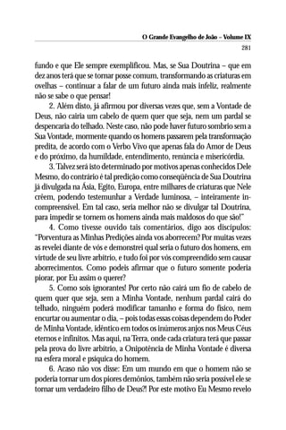 O Grande Evangelho de João – Volume IX
                                                                       281

fundo e que Ele sempre exemplificou. Mas, se Sua Doutrina – que em
dez anos terá que se tornar posse comum, transformando as criaturas em
ovelhas – continuar a falar de um futuro ainda mais infeliz, realmente
não se sabe o que pensar!
     2. Além disto, já afirmou por diversas vezes que, sem a Vontade de
Deus, não cairia um cabelo de quem quer que seja, nem um pardal se
despencaria do telhado. Neste caso, não pode haver futuro sombrio sem a
Sua Vontade, mormente quando os homens passarem pela transformação
predita, de acordo com o Verbo Vivo que apenas fala do Amor de Deus
e do próximo, da humildade, entendimento, renúncia e misericórdia.
     3. Talvez será isto determinado por motivos apenas conhecidos Dele
Mesmo, do contrário é tal predição como conseqüência de Sua Doutrina
já divulgada na Ásia, Egito, Europa, entre milhares de criaturas que Nele
crêem, podendo testemunhar a Verdade luminosa, – inteiramente in-
compreensível. Em tal caso, seria melhor não se divulgar tal Doutrina,
para impedir se tornem os homens ainda mais maldosos do que são!”
     4. Como tivesse ouvido tais comentários, digo aos discípulos:
“Porventura as Minhas Predições ainda vos aborrecem? Por muitas vezes
as revelei diante de vós e demonstrei qual seria o futuro dos homens, em
virtude de seu livre arbítrio, e tudo foi por vós compreendido sem causar
aborrecimentos. Como podeis afirmar que o futuro somente poderia
piorar, por Eu assim o querer?
     5. Como sois ignorantes! Por certo não cairá um fio de cabelo de
quem quer que seja, sem a Minha Vontade, nenhum pardal cairá do
telhado, ninguém poderá modificar tamanho e forma do físico, nem
encurtar ou aumentar o dia, – pois todas essas coisas dependem do Poder
de Minha Vontade, idêntico em todos os inúmeros anjos nos Meus Céus
eternos e infinitos. Mas aqui, na Terra, onde cada criatura terá que passar
pela prova do livre arbítrio, a Onipotência de Minha Vontade é diversa
na esfera moral e psíquica do homem.
     6. Acaso não vos disse: Em um mundo em que o homem não se
poderia tornar um dos piores demônios, também não seria possível ele se
tornar um verdadeiro filho de Deus?! Por este motivo Eu Mesmo revelo
 