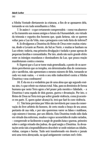 Jakob Lorber
282

a Minha Vontade diretamente às criaturas, a fim de se apossarem dela,
tornando-se em tudo semelhantes a Mim.
      7. Se assim é – o que certamente compreendeis – como vos aborrece
se Eu transmito aos nossos amigos o futuro da Humanidade, em virtude
da teimosia e cegueira dos homens que, quais fariseus, não se querem
voltar para a Luz da Vida, mas a perseguem com toda fúria do inferno?!
      8. Já divulgamos a Doutrina do Reino de Deus entre muitas criatu-
ras, desde o Levante ao Poente, do Sul ao Norte, e muitas se banham na
Luz celeste; todavia, essa primeira divulgação é isolada e posse apenas de
pequenas famílias e comunidades. Por isto, ainda não surte grande efeito
entre os inimigos mundanos e dominadores da Luz, que pouca reação
manifestaram contra a mesma.
      9. Esperai que a Luz se tome mais generalizada, a ponto de os sacer-
dotes perceberem que os templos, em determinados dias de comemora-
ção e sacrifícios, não apresentam o mesmo número de fiéis, tornando-se
cada vez mais vazios, – e vereis o seu ódio indescritível contra a Minha
Doutrina e seus confessores!
      10. É ela em si a verdadeira paz de uma alma que age segundo ensi-
na; sim, é a paz celeste na criatura total. Mas, para os demônios de forma
humana que nesta Terra agem a bel prazer pela mentira e falsidade, – a
Doutrina é uma espada de dois gumes, guerra e devastação. Por isto, o
Reino de Deus na Terra terá que sofrer grande violência, como já aconte-
ce em parte. E, quem quiser alcançá-lo, terá que fazê-lo com violência.
      11. Tais lutas previstas por Mim são inevitáveis por causa da conser-
vação do livre arbítrio do homem, de certo modo o braço de seu amor,
portanto de sua vida, e por não querermos varrer os falsos e maldosos,
cujo número é imenso, por um dilúvio. Esta Doutrina tendo sido dada
em virtude dos enfermos, mudos e cegos e acometidos de males variados,
– compreende-se facilmente o surgir de grandes lutas e guerras, primeiro
sobre o antigo reinado dos judeus, do qual surgiu a Doutrina. As devas-
tações serão tais a impossibilitarem descobrir-se onde existiam as cidades,
vinhas, campos e hortas. Tudo será transformado em deserto e jamais
será uma terra abençoada, na qual antigamente corriam mel e leite.
 