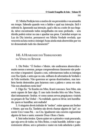 O Grande Evangelho de João – Volume IX
                                                                      283

     12. Minha Predição tem o motivo de vos prevenirdes e vos armardes
em tempo. Sabendo quando vem o ladrão e qual sua intenção, fácil é
enfrentá-lo. Ignorando sua intenção, qual o dia ou a noite de sua chega-
da, talvez encontrando todos mergulhados em sono profundo, – sem
dúvida poderá entrar na casa e apanhar sua presa. Caminhai sempre na
Luz do Dia interior, permanecei em Minha Verdade revelada, que
vencereis na luta contra o inimigo! Acaso ainda estais aborrecidos por vos
ter demonstrado tudo tão claramente?”



    145. A HUMILDADE DOS TRABALHADORES
    NA VINHA DO SENHOR


     1. Diz Pedro: “Ó Senhor e Mestre, não andávamos aborrecidos e
muito menos o seremos, porque compreendemos claramente não pode-
res evitar o impossível. Quanto a nós, enfrentaremos todos os inimigos
com Tua Ajuda, e antes que eu caia, milhares de adversários da Verdade e
da Vida tombarão. Não queremos ser apenas doutrinadores, mas tam-
bém heróis destemidos para lutarmos com a palavra e arma em mão.
Não nos abandones nesta luta!”
     2. Digo Eu: “Se ficardes em Mim, ficarei convosco. Sem Mim, não
sereis capazes de fazer algo. E caso tudo tiverdes feito em Meu Nome,
dizei intimamente: Senhor, vê como somos servos preguiçosos e inúteis
no preparo de Tua Vinha! – Na realidade, quem se elevar, será humilha-
do; quem se humilhar, será exaltado!
     3. A ninguém deveis intitular de “senhor”; existe apenas um Senhor
e Mestre, que sou Eu. Também não deveis chamar alguém de “pai”; so-
mente Um é vosso Pai, – no Céu. Igualmente não convém cognominar
alguém de bom e santo; somente Deus é Bom e Santo.
     4. Sois todos irmãos. Quem quiser ser o primeiro e mais procurado,
que seja servo de todos; no Meu Reino, o mais humilde, inferior e apa-
rentemente último, será o primeiro e maior em toda sabedoria e poder.
 
