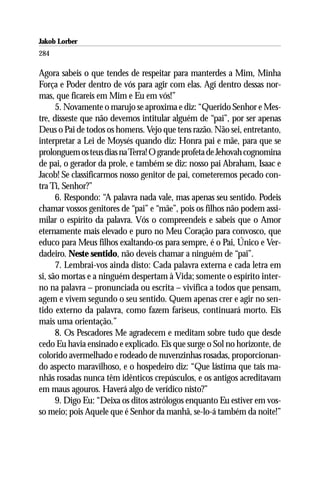 Jakob Lorber
284

Agora sabeis o que tendes de respeitar para manterdes a Mim, Minha
Força e Poder dentro de vós para agir com elas. Agí dentro dessas nor-
mas, que ficareis em Mim e Eu em vós!”
      5. Novamente o marujo se aproxima e diz: “Querido Senhor e Mes-
tre, disseste que não devemos intitular alguém de “pai”, por ser apenas
Deus o Pai de todos os homens. Vejo que tens razão. Não sei, entretanto,
interpretar a Lei de Moysés quando diz: Honra pai e mãe, para que se
prolonguem os teus dias na Terra! O grande profeta de Jehovah cognomina
de pai, o gerador da prole, e também se diz: nosso pai Abraham, Isaac e
Jacob! Se classificarmos nosso genitor de pai, cometeremos pecado con-
tra Ti, Senhor?”
      6. Respondo: “A palavra nada vale, mas apenas seu sentido. Podeis
chamar vossos genitores de “pai” e “mãe”, pois os filhos não podem assi-
milar o espírito da palavra. Vós o compreendeis e sabeis que o Amor
eternamente mais elevado e puro no Meu Coração para convosco, que
educo para Meus filhos exaltando-os para sempre, é o Pai, Único e Ver-
dadeiro. Neste sentido, não deveis chamar a ninguém de “pai”.
      7. Lembrai-vos ainda disto: Cada palavra externa e cada letra em
si, são mortas e a ninguém despertam à Vida; somente o espírito inter-
no na palavra – pronunciada ou escrita – vivifica a todos que pensam,
agem e vivem segundo o seu sentido. Quem apenas crer e agir no sen-
tido externo da palavra, como fazem fariseus, continuará morto. Eis
mais uma orientação.”
      8. Os Pescadores Me agradecem e meditam sobre tudo que desde
cedo Eu havia ensinado e explicado. Eis que surge o Sol no horizonte, de
colorido avermelhado e rodeado de nuvenzinhas rosadas, proporcionan-
do aspecto maravilhoso, e o hospedeiro diz: “Que lástima que tais ma-
nhãs rosadas nunca têm idênticos crepúsculos, e os antigos acreditavam
em maus agouros. Haverá algo de verídico nisto?”
      9. Digo Eu: “Deixa os ditos astrólogos enquanto Eu estiver em vos-
so meio; pois Aquele que é Senhor da manhã, se-lo-á também da noite!”
 