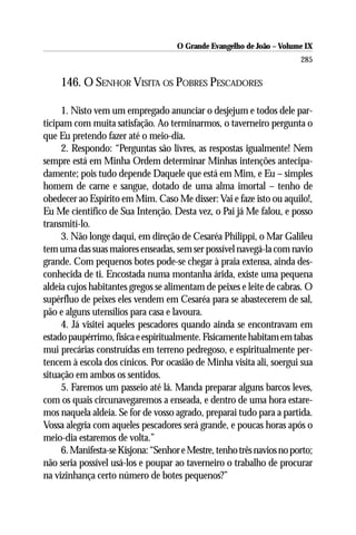 O Grande Evangelho de João – Volume IX
                                                                       285

    146. O SENHOR VISITA OS POBRES PESCADORES

     1. Nisto vem um empregado anunciar o desjejum e todos dele par-
ticipam com muita satisfação. Ao terminarmos, o taverneiro pergunta o
que Eu pretendo fazer até o meio-dia.
     2. Respondo: “Perguntas são livres, as respostas igualmente! Nem
sempre está em Minha Ordem determinar Minhas intenções antecipa-
damente; pois tudo depende Daquele que está em Mim, e Eu – simples
homem de carne e sangue, dotado de uma alma imortal – tenho de
obedecer ao Espírito em Mim. Caso Me disser: Vai e faze isto ou aquilo!,
Eu Me cientifico de Sua Intenção. Desta vez, o Pai já Me falou, e posso
transmití-lo.
     3. Não longe daqui, em direção de Cesaréa Philippi, o Mar Galileu
tem uma das suas maiores enseadas, sem ser possível navegá-la com navio
grande. Com pequenos botes pode-se chegar à praia extensa, ainda des-
conhecida de ti. Encostada numa montanha árida, existe uma pequena
aldeia cujos habitantes gregos se alimentam de peixes e leite de cabras. O
supérfluo de peixes eles vendem em Cesaréa para se abastecerem de sal,
pão e alguns utensílios para casa e lavoura.
     4. Já visitei aqueles pescadores quando ainda se encontravam em
estado paupérrimo, física e espiritualmente. Fisicamente habitam em tabas
mui precárias construídas em terreno pedregoso, e espiritualmente per-
tencem à escola dos cínicos. Por ocasião de Minha visita ali, soergui sua
situação em ambos os sentidos.
     5. Faremos um passeio até lá. Manda preparar alguns barcos leves,
com os quais circunavegaremos a enseada, e dentro de uma hora estare-
mos naquela aldeia. Se for de vosso agrado, preparai tudo para a partida.
Vossa alegria com aqueles pescadores será grande, e poucas horas após o
meio-dia estaremos de volta.”
     6. Manifesta-se Kisjona: “Senhor e Mestre, tenho três navios no porto;
não seria possível usá-los e poupar ao taverneiro o trabalho de procurar
na vizinhança certo número de botes pequenos?”
 