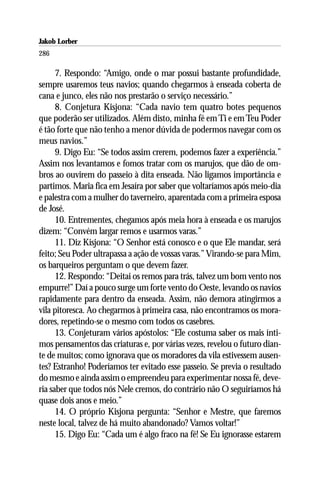Jakob Lorber
286

      7. Respondo: “Amigo, onde o mar possui bastante profundidade,
sempre usaremos teus navios; quando chegarmos à enseada coberta de
cana e junco, eles não nos prestarão o serviço necessário.”
      8. Conjetura Kisjona: “Cada navio tem quatro botes pequenos
que poderão ser utilizados. Além disto, minha fé em Ti e em Teu Poder
é tão forte que não tenho a menor dúvida de podermos navegar com os
meus navios.”
      9. Digo Eu: “Se todos assim crerem, podemos fazer a experiência.”
Assim nos levantamos e fomos tratar com os marujos, que dão de om-
bros ao ouvirem do passeio à dita enseada. Não ligamos importância e
partimos. Maria fica em Jesaíra por saber que voltaríamos após meio-dia
e palestra com a mulher do taverneiro, aparentada com a primeira esposa
de José.
      10. Entrementes, chegamos após meia hora à enseada e os marujos
dizem: “Convém largar remos e usarmos varas.”
      11. Diz Kisjona: “O Senhor está conosco e o que Ele mandar, será
feito; Seu Poder ultrapassa a ação de vossas varas.” Virando-se para Mim,
os barqueiros perguntam o que devem fazer.
      12. Respondo: “Deitai os remos para trás, talvez um bom vento nos
empurre!” Daí a pouco surge um forte vento do Oeste, levando os navios
rapidamente para dentro da enseada. Assim, não demora atingirmos a
vila pitoresca. Ao chegarmos à primeira casa, não encontramos os mora-
dores, repetindo-se o mesmo com todos os casebres.
      13. Conjeturam vários apóstolos: “Ele costuma saber os mais ínti-
mos pensamentos das criaturas e, por várias vezes, revelou o futuro dian-
te de muitos; como ignorava que os moradores da vila estivessem ausen-
tes? Estranho! Poderíamos ter evitado esse passeio. Se previa o resultado
do mesmo e ainda assim o empreendeu para experimentar nossa fé, deve-
ria saber que todos nós Nele cremos, do contrário não O seguiríamos há
quase dois anos e meio.”
      14. O próprio Kisjona pergunta: “Senhor e Mestre, que faremos
neste local, talvez de há muito abandonado? Vamos voltar!”
      15. Digo Eu: “Cada um é algo fraco na fé! Se Eu ignorasse estarem
 