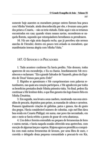O Grande Evangelho de João – Volume IX
                                                                        287

somente hoje ausentes os moradores porque ontem fizeram boa pesca
com Minha Vontade, ainda desconhecida por eles, e levaram uma parte
dos peixes a Cesaréa, – não os teria visitado. Estão aqui e nós os teríamos
encontrados em casa; quando viram nossos navios, esconderam-se na-
quela floresta, supondo que extorquiadores herodianos os prendessem.
     16. Há um vigia atrás daquela rocha, que já percebeu não sermos
asseclas de Herodes; dentro em pouco terá avisado os moradores, que
manifestarão imensa alegria com Minha Visita.”



     147. O SENHOR E OS PESCADORES

      1. Tudo acontece conforme Eu havia predito. Não demora, todos
aparecem de seu esconderijo, e Eu os chamo. Imediatamente Me reco-
nhecem e exclamam: “Eis o grande Salvador de Nazareth, pleno do Espí-
rito de Deus! Vamos para perto Dele!”
      2. Rápidos se aproximam e Me cumprimentam com palavras re-
tumbantes, nas quais seu coração participava, e Me agradecem por todos
os benefícios prestados desde Minha primeira visita. No final, pedem Eu
continuar a Me lembrar deles, o que lhes garanto tão logo fossem fiéis em
Minha Doutrina.
      3. Em seguida, nos levam a seus casebres, mostrando-nos seus uten-
sílios de pescaria, depósitos para peixes, as manadas de cabras e carneiros.
Possuem igualmente criações de galinhas, patos e gansos, tão do gosto
dos gregos. Havia considerável número de colméias, cujo mel lhes dava
boa renda em Cesaréa Philippi; em suma, esse povo tão necessitado, em
ano e meio se havia refeito a ponto de gozar de certa abastança.
      4. Um deles é ferreiro entendido no preparo de ferramentas de ferro
e outros metais, e havia naquela ocasião oferecido seus apetrechos, com
exceção de algumas lanças e espetos. Kisjona agora se prontifica a comprá-
los com mais outras ferramentas de lavoura, por uma libra de ouro, e
convida o delegado dessa pequena comunidade a procurá-lo em Kis,
 