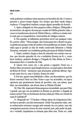 Jakob Lorber
288

onde poderiam combinar vários assuntos em benefício da vila. O outro o
promete e, pouco tempo depois, vai a Jesaíra, que deste modo chega a
conhecer. O hospedeiro também compra alguns utensílios do ferreiro.
      5. Após o delegado ter feito pequeno relato a Kisjona, Philopoldo e
ao taverneiro, do aspecto da zona por ocasião de Minha primeira visita, e
como se transformara através de Minha Palavra, o último se extasia mui-
to mais que os companheiros, testemunhas de milagres maiores.
      6. Em seguida, os habitantes pretendem servir-nos qualquer coisa;
Eu, porém, obsto: “Meus amigos, não viemos para isto e dentro em pou-
co partiremos porque tenho de resolver certos problemas em Jesaíra. Nossa
visita aqui se prende ao fato de terdes conservado fielmente a Minha
Doutrina, tornando-vos verdadeiras pedras preciosas de Minha Vontade.
      7. Assim, também chegou a hora de entrardes em contato com ou-
tros, que deverão aprender de vós a verdadeira firmeza na fé; e, como
bons oradores, podereis divulgar a Chegada do Meu Reino na Terra e
demonstrar-lhes o Caminho da Vida.
      8. Quem viver como vós, e não pensar o seguinte: Desta vez, o
Senhor falou novamente qual simples homem, no qual nada se descobria
do Reino de Deus! – alcançará o que alcançastes, podendo afirmar: Ago-
ra não mais vivo eu, mas o Senhor, dentro de mim!
      9. Por isto, passai vossa fidelidade a Mim, aos descendentes, que Eu
ficarei convosco! Fazei em Meu Nome o que vos aconselhei, em época
oportuna que prontamente haveis de perceber; mas, aos suínos, quer
dizer, aos materialistas, não deveis atirar as Minhas Pérolas!
      10. Dize-Me, responsável dessa pequena comunidade, que para Mim
é grande, por que vos escondestes na floresta ao perceber a chegada de
nossos navios? Não vos lembrastes da força dada por Mim em virtude de
vossa fé inabalável?”
      11. Responde ele: “Ó Senhor e Mestre pleno da Onipotência Divi-
na! Isso se prende a um fato interessante. Desde Tua primeira visita, vári-
as embarcações tentaram navegar pela enseada rica em peixes; mas não
conseguiram penetrar através da zona canavial, pois, pelo poder da pala-
vra e vontade, impelíamos os intrusos para além mar. Desta vez, nada
 