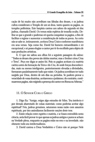 O Grande Evangelho de João – Volume IX
                                                                         29

cação de há muito não acreditam nas fábulas dos deuses, e os judeus
cultos consideram o Templo de um só deus, tanto quanto os pagãos, os
templos politeístas. Este harpista cantou um salmo do segundo rei dos
judeus, chamado David. Os versos estão repletos de teosofia oculta. De-
fine-se que o grande e poderoso rei queria conquistar os pagãos, a fim de
facilitar o regime e aumentar a consideração de todos os povos. Ao certo
não se sabe se, intimamente, aceitava Deus Único conforme manifestava
em seus versos. Seja como for, David foi homem extraordinário e rei
excepcional, e só posso elogiar o cantor por tê-lo escolhido para objeto de
suas produções artísticas.
      6. O que me saltou aos olhos foi a seguinte passagem do salmo:
“Todos os deuses dos povos são ídolos mortos; mas o Senhor criou Céus
e Terra”. Peço me digas se assim foi. Pois os pagãos aceitam u’a matéria
caótica antes da formação da Terra e do Céu, de onde forças desconheci-
das, mais ou menos inteligentes, posteriormente elevadas a divindades,
formaram paulatinamente tudo que existe. Os judeus acreditam ter tudo
surgido por Deus, dentro de seis dias ou períodos. Se puderes provar a
veracidade de vossa doutrina, aceitaremos o judaísmo; do contrário, conti-
nuaremos pagãos, não exigindo a presença do cantor em Roma ou Athenas.”



     11. O SENHOR CURA O GREGO

     1. Digo Eu: “Amigo, exiges algo estranho de Mim. Teu intelecto é
por demais abarrotado de coisas materiais; como poderias aceitar algo
espiritual? Nós, judeus genuínos, saturamos nossa razão com assuntos
espirituais, por isto assimilamos facilmente noções deste teor.
     2. Existe relação entre espírito e matéria, e se fosses entendido nesta
ciência, seria fácil provar-te que apenas os judeus antigos e puros se acham
na Verdade plena, enquanto os pagãos estão no erro e na inverdade, não
obstante todo seu intelectualismo.
     3. David cantou o Deus Verdadeiro e Único não só porque Nele
 