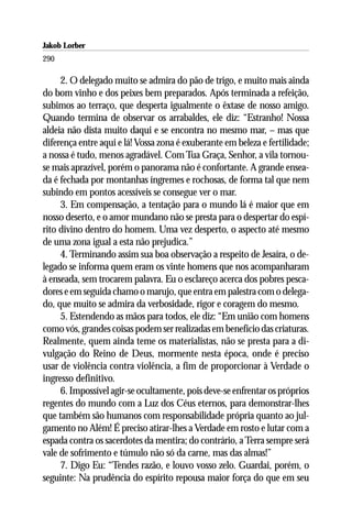 Jakob Lorber
290

     2. O delegado muito se admira do pão de trigo, e muito mais ainda
do bom vinho e dos peixes bem preparados. Após terminada a refeição,
subimos ao terraço, que desperta igualmente o êxtase de nosso amigo.
Quando termina de observar os arrabaldes, ele diz: “Estranho! Nossa
aldeia não dista muito daqui e se encontra no mesmo mar, – mas que
diferença entre aqui e lá! Vossa zona é exuberante em beleza e fertilidade;
a nossa é tudo, menos agradável. Com Tua Graça, Senhor, a vila tornou-
se mais aprazível, porém o panorama não é confortante. A grande ensea-
da é fechada por montanhas íngremes e rochosas, de forma tal que nem
subindo em pontos acessíveis se consegue ver o mar.
     3. Em compensação, a tentação para o mundo lá é maior que em
nosso deserto, e o amor mundano não se presta para o despertar do espí-
rito divino dentro do homem. Uma vez desperto, o aspecto até mesmo
de uma zona igual a esta não prejudica.”
     4. Terminando assim sua boa observação a respeito de Jesaíra, o de-
legado se informa quem eram os vinte homens que nos acompanharam
à enseada, sem trocarem palavra. Eu o esclareço acerca dos pobres pesca-
dores e em seguida chamo o marujo, que entra em palestra com o delega-
do, que muito se admira da verbosidade, rigor e coragem do mesmo.
     5. Estendendo as mãos para todos, ele diz: “Em união com homens
como vós, grandes coisas podem ser realizadas em benefício das criaturas.
Realmente, quem ainda teme os materialistas, não se presta para a di-
vulgação do Reino de Deus, mormente nesta época, onde é preciso
usar de violência contra violência, a fim de proporcionar à Verdade o
ingresso definitivo.
     6. Impossível agir-se ocultamente, pois deve-se enfrentar os próprios
regentes do mundo com a Luz dos Céus eternos, para demonstrar-lhes
que também são humanos com responsabilidade própria quanto ao jul-
gamento no Além! É preciso atirar-lhes a Verdade em rosto e lutar com a
espada contra os sacerdotes da mentira; do contrário, a Terra sempre será
vale de sofrimento e túmulo não só da carne, mas das almas!”
     7. Digo Eu: “Tendes razão, e louvo vosso zelo. Guardai, porém, o
seguinte: Na prudência do espírito repousa maior força do que em seu
 