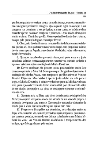 O Grande Evangelho de João – Volume IX
                                                                        291

punho; enquanto certo rigor pouco ou nada alcança, o amor, sua paciên-
cia e meiguice produzem milagres. Que o pleno rigor no coração e sua
coragem vos dominem a vós próprios; a arma contra o próximo deve
consistir apenas no amor, meiguice e paciência. Deste modo alcançareis
muito mais no Caminho que Eu Mesmo palmilho diante das criaturas,
do que pelo puro zelo fogoso e seu rigor férreo!
      8. Claro, não deveis alimentar temores diante de homens materialis-
tas, que em seu ódio poderiam matar vosso corpo, sem prejudicar a alma;
deveis temer apenas Aquele, que é Senhor Verdadeiro sobre vida e morte,
desde Eternidades!
      9. Quando perceberdes que nada alcançareis pelo amor e a justa
sabedoria, voltai as costas aos ignorantes e afastai-vos, que não tardarão a
aparecer criaturas aptas à aceitação de Minha Doutrina.
      10. Deveis confessar-Me perante todos, pois também assim faço
convosco perante o Meu Pai. Não quero que obrigueis os ignorantes à
aceitação de Minha Pessoa, nem tampouco que lhes atireis as Minhas
Pérolas! Digo-vos: Meu Verbo é apenas justo adubo da vida para o
trigo, e Minha Doutrina é adubo verdadeiro para as Minhas videiras;
mas, para o joio da Terra não tenho adubo vital, pois ele só existe a fim
de ser pisado, queimado e sua cinza se presta para estrumar o solo ínfi-
mo do orbe.
      11. Quem se acha na Terra para viver, será desperto à vida pelo Meu
Verbo; mas quem vive para a morte em virtude de sua vontade própria e
teimosia, deve passar para a morte. Quem quiser ressuscitar da tumba da
morte para a Vida, que ressuscite; quem quiser cair, caia!
      12. Pregar-se o Evangelho aos demônios, seria despejar azeite ao
fogo; sede, também vós, sempre precavidos quais serpentes, porém mei-
gos como as pombas, tornando-vos ótimos trabalhadores em Minha Vi-
deira da Vida!” As Minhas Palavras modificam o temperamento dos
amigos, que Me agradecem pelo ensino.
 
