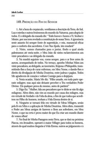 Jakob Lorber
292

      149. PREDIÇÃO DO FIM DO SENHOR

     1. Até a hora do crepúsculo, ventilamos a descrição da Terra, do Sol,
Lua e estrelas e outros fenômenos do mundo da Natureza, para alegria de
todos. E o delegado da enseada diz: “Todo louvor e honra a Ti, Senhor e
Mestre, por nos teres revelado a constituição de nossa Terra. A ignorância
neste assunto foi sempre fonte de superstição, e esta, manancial eficaz
para o conforto dos sacerdotes. Com Tua Ajuda, isto mudará!”
     2. Nisto, somos chamados para o jantar, findo o qual ainda
palestramos até meia-noite, e Meu João dá vários esclarecimentos aos
vinte pescadores e ao delegado da enseada.
     3. Na manhã seguinte vou, como sempre, para o ar livre antes da
aurora, acompanhado de todos. No terraço, aponho Minhas Mãos aos
vinte pescadores, ao delegado, ao taverneiro, Kisjona e Philopoldo, trans-
mitindo-lhes a força de curar enfermos, em Meu Nome, e dando-lhes o
direito da divulgação de Minha Doutrina, entre judeus e pagãos. Todos
Me agradecem de coração e voltam Comigo para o desjejum.
     4. Nesta ocasião, Maria Me diz: “Filho amado, em toda parte ope-
raste milagres; mas aqui não deixaste perceber o Teu verdadeiro Poder
Divino. Dá qualquer prova do mesmo, antes de partires!”
     5. Digo Eu: “Mulher, fala aos pescadores que te dirão se não fiz algo
milagroso. Além disto, não vim ao mundo por causa dos milagres, mas
em virtude da Verdade e da Vida da alma, a fim de que todos que acredi-
tem no Filho do homem, tenham a Vida Eterna dentro de si.
     6. Ninguém se tornará feliz em virtude de Meus Milagres, senão
pela fé em Mim e a aplicação de Minha Doutrina. Além disto, transmiti
o Poder aos Meus amigos de fazerem o Bem aos sofredores, em Meu
Nome, o que na certa é prova maior do que Eu criar um mundo diante
de vossos olhos!
     7. No final de Minha Passagem nesta Terra, que se dará na próxima
Páscoa, em Jerusalém, operarei o maior Milagre para todos os homens,
através do qual muitos chegarão à Vida Eterna, outros ao julgamento e à
 