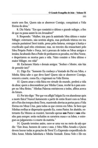 O Grande Evangelho de João – Volume IX
                                                                       293

morte sem fim. Quem não se aborrecer Comigo, conquistará a Vida
Eterna da alma.”
     8. Diz Maria: “Em que consistirá o último e grande milagre, a fim
de que eu possa assisti-lo em Jerusalém?”
     9. Respondo: “Mulher, irás para lá assistindo Meu último e maior
Milagre; entretanto, não sentirás alegria, mas profunda tristeza em teu
coração puríssimo! Serei traído, preso pelos fariseus, entregue à Justiça e
crucificado qual reles criminoso; mas, no terceiro dia ressuscitarei pelo
Meu Próprio Poder e Força, irei à procura de todos os Meus amigos e
irmãos, facultando-lhes o Poder de perdoarem os pecados, em Meu Nome,
e despertarem os mortos para a vida. Nisto consiste o Meu último e
maior Milagre, em vida!”
     10. Exclamam Maria e demais amigos: “Senhor e Mestre, não hás
de permitir isto?”
     11. Digo Eu: “Somente Eu conheço a Vontade do Pai em Mim, e
Minha Alma sabe o que devo fazer! Quem não se aborrecer Comigo,
vencerá a morte, como Eu, e ingressará na Vida Eterna.
     12. Quem amar a vida física em virtude do mundo, perderá a vida
da alma; quem a desconsiderar por Minha Causa, recebê-la-á para sem-
pre no Meu Reino.” Minhas Palavras entristecem a todos, aflitos acerca
do futuro.
     13. Por isto digo: “Por que vos afligis? Julgais Eu vos abandonar após
a morte física? Nunca! Justamente a partir de então ficarei com os Meus
até o Fim dos tempos desta Terra, mantendo abertas as portas para a Vida
Eterna em Meus Céus, para todos os que crerem em Mim. Se bem que
Minhas ovelhas se dispersarão quando Eu, como Pastor, for abatido, en-
tretanto Eu Mesmo as reunirei, havendo apenas um Pastor e um reba-
nho para sempre; serão excluídos os carneiros maus e os lobos, e entre-
gues ao julgamento e à morte da matéria.”
     14. Quando termino assim, ouve-se uma voz no meio da sala que
diz: “Este Jesus, homem de carne e osso, é Meu Filho Amado a Quem
devem louvar todas as gerações da Terra! É a Expressão corporificada do
Meu Amor, Minha Sabedoria e Minha Vontade. Estou Nele e Ele em
 