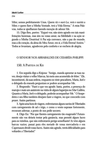 Jakob Lorber
294

Mim; somos perfeitamente Unos. Quem vir e ouvi-Lo, verá e ouvirá a
Mim; e quem fizer a Minha Vontade, terá a Vida Eterna.” A estas Pala-
vras, todos se ajoelharam fazendo menção de adorar-Me.
     15. Digo-lhes, porém: “Erguei-vos; não sinto agrado em tais mani-
festações honrosas, mas sim no vosso amor, na fidelidade e na ação se-
gundo a Minha Doutrina! A Paz seja convosco, não a paz do mundo,
mas a do coração, da alma do Meu Amor, em si, a Vida Eterna! Amém.”
Todos se levantam, agradecem pelo conforto e se enchem de alegria.



      O SENHOR NOS ARRABALDES DE CESARÉIA PHILIPPI

      150. A PARTIDA DE KIS

     1. Em seguida digo a Kisjona: “Amigo, manda aprontar as tuas na-
ves; desejo visitar o velho Marcus, há meio ano acometido de febre.” Ele,
incontinenti, dá suas ordens, enquanto os vinte pescadores, Maria, Joel e
o delegado da enseada perguntam se podem acompanhar-Me.
     2. Respondo: “Fazei o que vos agrade; basta, porém, a presença do
marujo e mais um assistente na visita de alguns lugarejos no Mar Galileu.
Quanto a Maria, Joel e o delegado, poderão acompanhar-Me.” O hospe-
deiro e seu filho também desejam fazer a viagem, no que concordo com
prazer. Assim partimos.
     3. Após uma hora de viagem, enfrentamos alguns navios de Tiberíades
com carregamento de sal e trigo, e como o vento soprasse fortemente,
receavam adernar, a ponto de nos pedir socorro.
     4. Digo Eu: “Por que fizestes carregamento tão exagerado? Futura-
mente não vos deixeis tentar pela ganância, mas permití algum lucro
para os vizinhos, que não enfrentareis perigo semelhante! Aí vêm alguns
barcos vazios; passai para eles metade de vossa mercadoria e em
Capernaum dividí vosso lucro. Assim não agindo, tereis dificuldades para
voltardes a Tiberíades!”
 
