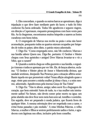 O Grande Evangelho de João – Volume IX
                                                                       295

      5. Eles concordam, e quando os outros barcos se aproximam, digo à
tripulação o que deve fazer mediante parte do lucro; e tudo foi feito
conforme Eu havia ordenado. Todos Me agradecem e seguem viagem,
em direção a Capernaum, enquanto prosseguimos com bom vento para
Kis. Ao lá chegarmos, encontramos muitos hóspedes a usarem as fontes
curadoras com bons êxitos.
      6. O empregado de Marcus nos recebe na praia e avisa não haver
acomodação, porquanto todos os quartos estavam ocupados por hóspe-
des de todos os países; além disto, o patrão estava adoentado.
      7. Digo Eu: “Como empregado novo, não Me conheces; Marcus e
sua família sabem Quem sou. Diga-lhe, portanto: O Senhor e Mestre
chegou com Seus apóstolos e amigos! Deve Marcus levantar-se e vir a
Mim, que o curarei!”
      8. Quando a notícia chega ao velho guerreiro e sua família, o regozi-
jo é imenso e todos se apressam por ver-Me. Ele, de braços abertos, excla-
ma: “Ó Senhor e Mestre pleno de Amor e Misericórdia divinos, que
saudade sentimos, desejando Tua Presença para a situação aflitiva seme-
lhante àquela em que prometeste voltar! Nossa aflição atingindo quase o
auge, vieste para socorrer a minha mulher já idosa e fraca, e a mim mes-
mo, adoentado. Agradecemos pela imensa Graça de Tua Visita!”
      9. Digo Eu: “Não te alteres, amigo; sabes ouvir Eu a linguagem do
coração, que bem entendo! Antes de tudo, tu e tua mulher sois inteira-
mente sadios! No futuro, não deveis comer peixe morto na água; um
peixe abatido não deve ficar nem meia hora sem sal, tomilho e cominho.
Em seguida, deve ser preparado à moda judaica, que ficareis livres de
qualquer febre. A mesma orientação deve ser respeitada com a carne, e
evitai frutas passadas e pão mofado.” A estas Minhas Palavras, o velho
Marcus, a mulher e filhos se sentem perfeitamente sadios e fortes, e agra-
decem com lágrimas nos olhos, inclusive pelo bom conselho.
 