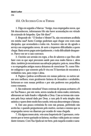 Jakob Lorber
296

      151. OS SUCESSOS COM AS TERMAS

      1. Digo em seguida a Marcus: “Amigo, teus empregados novos, que
Me desconhecem, informaram-Me não haver acomodações em virtude
do acúmulo de hóspedes. Que Me dizes?”
      2. Responde ele: “Ó Senhor e Mestre! Tu, não encontrares acolhida
em minha casa?! Junto Contigo poderiam aqui chegar cem vezes mais
discípulos, que acomodaria a todos vós. Acontece não ser do agrado o
serviço aos empregados novos, de sorte a imporem dificuldades a quem
chegar. Basta serem pagos antecipadamente, e toda dificuldade desapare-
ce. Parece-me ser o caso convosco.
      3. Ouvirão um sermão em regra, a fim de saberem o que lhes cabe
fazer com os que aqui procuram saúde para seus males físicos e, além
disto, também já encontraram sua salvação psíquica; pois eu, meus filhos
e os empregados antigos nunca deixamos de mencionar-Te, como Mes-
tre milagroso e que somente pela fé viva em Ti haveriam de encontrar a
verdadeira cura, para corpo e alma.
      4. Pagãos e judeus acreditavam em nossas palavras; os outros saí-
am sem melhora; eram geralmente fariseus de Jerusalém e arrabaldes.
Irritavam-se com nossas prédicas e por não poderem nos prejudicar,
como romanos.
      5. São realmente estranhos! Viram centenas de pessoas aceitarem a fé
em Tua Pessoa e, por este meio, serem curadas de vários males; entretanto,
afirmavam ser tudo fraude e vilipêndio a Deus. Caso as termas não curas-
sem pela força natural dada por Deus, a cura pela fé seria simples obra
satânica; e quem deste modo fora curado, teria sua alma entregue a Satanaz.
      6. Este ano pouca cerimônia fiz com tais pessoas, preferindo não
aceitá-las; e quando perguntavam pelo motivo, ouviam o mesmo que os
empregados novos vos disseram por ocasião de vossa chegada.
      7. Há alguns meses atrás, veio uma Inspetoria de Capernaum, certa-
mente por se terem queixado os fariseus, escribas e rabis junto ao coman-
dante romano. Com Tua Ajuda saí-me bem, pois naquela ocasião o sana-
 