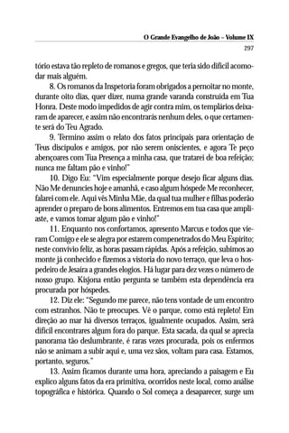 O Grande Evangelho de João – Volume IX
                                                                       297

tório estava tão repleto de romanos e gregos, que teria sido difícil acomo-
dar mais alguém.
      8. Os romanos da Inspetoria foram obrigados a pernoitar no monte,
durante oito dias, quer dizer, numa grande varanda construída em Tua
Honra. Deste modo impedidos de agir contra mim, os templários deixa-
ram de aparecer, e assim não encontrarás nenhum deles, o que certamen-
te será do Teu Agrado.
      9. Termino assim o relato dos fatos principais para orientação de
Teus discípulos e amigos, por não serem oniscientes, e agora Te peço
abençoares com Tua Presença a minha casa, que tratarei de boa refeição;
nunca me faltam pão e vinho!”
      10. Digo Eu: “Vim especialmente porque desejo ficar alguns dias.
Não Me denuncies hoje e amanhã, e caso algum hóspede Me reconhecer,
falarei com ele. Aqui vês Minha Mãe, da qual tua mulher e filhas poderão
aprender o preparo de bons alimentos. Entremos em tua casa que ampli-
aste, e vamos tomar algum pão e vinho!”
      11. Enquanto nos confortamos, apresento Marcus e todos que vie-
ram Comigo e ele se alegra por estarem compenetrados do Meu Espírito;
neste convívio feliz, as horas passam rápidas. Após a refeição, subimos ao
monte já conhecido e fizemos a vistoria do novo terraço, que leva o hos-
pedeiro de Jesaíra a grandes elogios. Há lugar para dez vezes o número de
nosso grupo. Kisjona então pergunta se também esta dependência era
procurada por hóspedes.
      12. Diz ele: “Segundo me parece, não tens vontade de um encontro
com estranhos. Não te preocupes. Vê o parque, como está repleto! Em
direção ao mar há diversos terraços, igualmente ocupados. Assim, será
difícil encontrares algum fora do parque. Esta sacada, da qual se aprecia
panorama tão deslumbrante, é raras vezes procurada, pois os enfermos
não se animam a subir aqui e, uma vez sãos, voltam para casa. Estamos,
portanto, seguros.”
      13. Assim ficamos durante uma hora, apreciando a paisagem e Eu
explico alguns fatos da era primitiva, ocorridos neste local, como análise
topográfica e histórica. Quando o Sol começa a desaparecer, surge um
 
