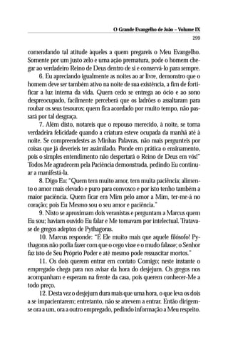 O Grande Evangelho de João – Volume IX
                                                                      299

comendando tal atitude àqueles a quem pregareis o Meu Evangelho.
Somente por um justo zelo e uma ação prematura, pode o homem che-
gar ao verdadeiro Reino de Deus dentro de si e conservá-lo para sempre.
      6. Eu apreciando igualmente as noites ao ar livre, demonstro que o
homem deve ser também ativo na noite de sua existência, a fim de forti-
ficar a luz interna da vida. Quem cedo se entrega ao ócio e ao sono
despreocupado, facilmente perceberá que os ladrões o assaltaram para
roubar os seus tesouros; quem fica acordado por muito tempo, não pas-
sará por tal desgraça.
      7. Além disto, notareis que o repouso merecido, à noite, se torna
verdadeira felicidade quando a criatura esteve ocupada da manhã até à
noite. Se compreendestes as Minhas Palavras, não mais pergunteis por
coisas que já deveríeis ter assimilado. Ponde em prática o ensinamento,
pois o simples entendimento não despertará o Reino de Deus em vós!”
Todos Me agradecem pela Paciência demonstrada, pedindo Eu continu-
ar a manifestá-la.
      8. Digo Eu: “Quem tem muito amor, tem muita paciência; alimen-
to o amor mais elevado e puro para convosco e por isto tenho também a
maior paciência. Quem ficar em Mim pelo amor a Mim, ter-me-á no
coração; pois Eu Mesmo sou o seu amor e paciência.”
      9. Nisto se aproximam dois veranistas e perguntam a Marcus quem
Eu sou; haviam ouvido Eu falar e Me tomavam por intelectual. Tratava-
se de gregos adeptos de Pythagoras.
      10. Marcus responde: “É Ele muito mais que aquele filósofo! Py-
thagoras não podia fazer com que o cego visse e o mudo falasse; o Senhor
faz isto de Seu Próprio Poder e até mesmo pode ressuscitar mortos.”
      11. Os dois querem entrar em contato Comigo; neste instante o
empregado chega para nos avisar da hora do desjejum. Os gregos nos
acompanham e esperam na frente da casa, pois querem conhecer-Me a
todo preço.
      12. Desta vez o desjejum dura mais que uma hora, o que leva os dois
a se impacientarem; entretanto, não se atrevem a entrar. Então dirigem-
se ora a um, ora a outro empregado, pedindo informação a Meu respeito.
 