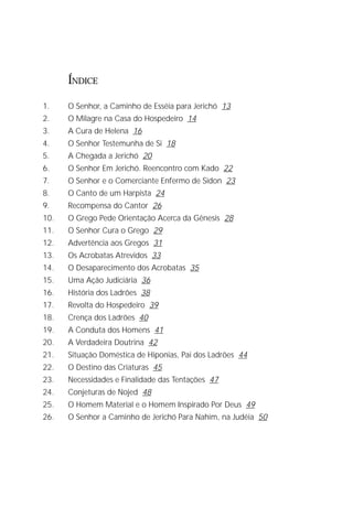 O Grande Evangelho de João – Volume IX
                                                                         3

      ÍNDICE

1.    O Senhor, a Caminho de Esséia para Jerichó 13
2.    O Milagre na Casa do Hospedeiro 14
3.    A Cura de Helena 16
4.    O Senhor Testemunha de Si 18
5.    A Chegada a Jerichó 20
6.    O Senhor Em Jerichó. Reencontro com Kado 22
7.    O Senhor e o Comerciante Enfermo de Sidon 23
8.    O Canto de um Harpista 24
9.    Recompensa do Cantor 26
10.   O Grego Pede Orientação Acerca da Gênesis 28
11.   O Senhor Cura o Grego 29
12.   Advertência aos Gregos 31
13.   Os Acrobatas Atrevidos 33
14.   O Desaparecimento dos Acrobatas 35
15.   Uma Ação Judiciária 36
16.   História dos Ladrões 38
17.   Revolta do Hospedeiro 39
18.   Crença dos Ladrões 40
19.   A Conduta dos Homens 41
20.   A Verdadeira Doutrina 42
21.   Situação Doméstica de Hiponias, Pai dos Ladrões 44
22.   O Destino das Criaturas 45
23.   Necessidades e Finalidade das Tentações 47
24.   Conjeturas de Nojed 48
25.   O Homem Material e o Homem Inspirado Por Deus 49
26.   O Senhor a Caminho de Jerichó Para Nahim, na Judéia 50
 