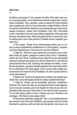 Jakob Lorber
30

acreditava, mas porque O viu e sempre Lhe falou. Tem razão nosso can-
tor, como puro judeu, em ter dado honra somente Àquele Que a merece
desde eternidades. Deve, portanto, cantar os salmos de David também
para os pagãos que, pelo rei, foram chamados à antiga Verdade, a fim de
se tornarem mais sensíveis, abrindo os seus corações para que, deste modo,
possam reconhecer e adorar Deus Verdadeiro. Não é Ele a Divindade
oculta e insondável como são vossos ídolos imaginários e feitos pela mão
humana, da matéria morta. Todos nós podemos dar-te a prova real, mui-
to embora não te levar mais próximo à Verdade interna, espiritual, por-
tanto viva.”
      4. Diz o grego: “Amigo, dá-me demonstração prática, que eu e to-
dos os meus companheiros acreditaremos no Deus judaico, cumprire-
mos Seus Mandamentos e haveremos de converter milhares!”
      5. Digo Eu: “Pois bem, posso apresentar-vos tal prova como verda-
deiro Judeu dos judeus, porquanto conheço Deus Único e Verdadeiro,
Senhor de Céus e Terra, e também sei que existe! Tens uma enfermidade
estomacal, razão por que quase não te atreves a alimentar-te, não obstante
sintas bastante fome e sede. Quanto já não ofertaste aos ídolos, a conse-
lho dos sacerdotes, e quantos remédios ingeriste! Por acaso teriam alivia-
do teu sofrimento? De modo algum. Vou te socorrer pelo simples pro-
nunciamento do Nome do Deus Verdadeiro, de sorte a jamais sentires a
menor perturbação!”
      6. Retruca ele: “Se isto te for possível sem remédios, não somente acre-
ditarei Nele, mas te farei passar metade de minha considerável fortuna!”
      7. Digo Eu: “Amigo, não há necessidade, pois Deus, Verdadeiro e
Poderoso, dá a todos nós tudo que necessitamos! Deste modo dispensa-
mos os tesouros materiais, pois os do Espírito de Deus são por nós con-
siderados muito mais que a Terra toda e o Céu visível, do que terás prova.
Vê, no Meu íntimo suplico a Deus, o Senhor, que cure e fortaleça o teu
estômago, e Me dirás se sentes algum efeito!”
      8. Sumamente admirado, o grego diz: “Sim, e creio indubitavelmente
que somente vosso Deus seja Verdadeiro, pois quando ainda não havias
terminado as palavras, senti um bem-estar tão grande como nunca em
 