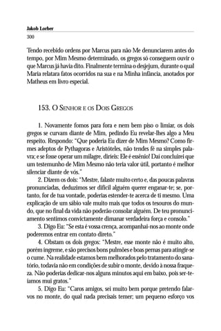 Jakob Lorber
300

Tendo recebido ordens por Marcus para não Me denunciarem antes do
tempo, por Mim Mesmo determinado, os gregos só conseguem ouvir o
que Marcus já havia dito. Finalmente termina o desjejum, durante o qual
Maria relatara fatos ocorridos na sua e na Minha infância, anotados por
Matheus em livro especial.



      153. O SENHOR E OS DOIS GREGOS

      1. Novamente fomos para fora e nem bem piso o limiar, os dois
gregos se curvam diante de Mim, pedindo Eu revelar-lhes algo a Meu
respeito. Respondo: “Que poderia Eu dizer de Mim Mesmo? Como fir-
mes adeptos de Pythagoras e Aristóteles, não tendes fé na simples pala-
vra; e se fosse operar um milagre, diríeis: Ele é essênio! Daí concluirei que
um testemunho de Mim Mesmo não teria valor útil, portanto é melhor
silenciar diante de vós.”
      2. Dizem os dois: “Mestre, falaste muito certo e, das poucas palavras
pronunciadas, deduzimos ser difícil alguém querer enganar-te; se, por-
tanto, for de tua vontade, poderias estender-te acerca de ti mesmo. Uma
explicação de um sábio vale muito mais que todos os tesouros do mun-
do, que no final da vida não poderão consolar alguém. De teu pronunci-
amento sentimos convictamente dimanar verdadeira força e consolo.”
      3. Digo Eu: “Se esta é vossa crença, acompanhai-nos ao monte onde
poderemos entrar em contato direto.”
      4. Obstam os dois gregos: “Mestre, esse monte não é muito alto,
porém íngreme, e são precisos bons pulmões e boas pernas para atingir-se
o cume. Na realidade estamos bem melhorados pelo tratamento do sana-
tório, todavia não em condições de subir o monte, devido à nossa fraque-
za. Não poderias dedicar-nos alguns minutos aqui em baixo, pois ser-te-
íamos mui gratos.”
      5. Digo Eu: “Caros amigos, sei muito bem porque pretendo falar-
vos no monte, do qual nada precisais temer; um pequeno esforço vos
 
