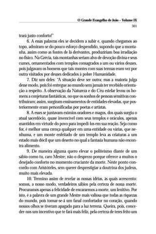 O Grande Evangelho de João – Volume IX
                                                                       301

trará justo conforto!”
      6. A essas palavras eles se decidem a subir e, quando chegamos ao
topo, admiram-se do pouco esforço despendido, supondo que a monta-
nha, assim como as fontes de lá derivantes, produziriam boa irradiação
no físico. Na Grécia, tais montanhas seriam alvo de devoção divina e seus
cumes, ornamentados com templos consagrados a um ou vários deuses,
pois julgavam os homens que tais montes com suas termas eram vez por
outra visitados por deuses dedicados à pobre Humanidade.
      7. Diz um deles: “A situação deve ser outra; mas a maioria julga
desse modo, pois foi entregue ao mundo sem jamais ter recebido orienta-
ção a respeito. A observação da Natureza e do Céu estelar levou os ho-
mens a conjeturas fantásticas, no que os sonhos de pessoas sensitivas con-
tribuíram; assim, surgiram ensinamentos de entidades elevadas, que pos-
teriormente eram personificadas por poetas e artistas.
      8. A esses se juntavam exímios oradores e magos, dos quais surgiu o
atual sacerdócio, quase invencível com seus templos e oráculos, apenas
mantidos em virtude do povo para impedi-los em sua reação. Seja como
for, é melhor uma crença qualquer em uma entidade ou várias, que ne-
nhuma, e um monte enfeitado de um templo leva as criaturas a um
estado mais dócil que um deserto no qual a fantasia humana não encon-
tra alimento.
      9. De maneira alguma quero elevar o politeísmo diante de um
sábio como tu, caro Mestre; não o desprezo porque oferece a muitos o
desejado conforto no momento cruciante da morte. Neste ponto con-
cordo com Aristóteles, sem querer desprestigiar a doutrina dos judeus,
muito mais elevada.
      10. Termino assim de revelar as nossas idéias, às quais acrescento:
somos, a nosso modo, verdadeiros sábios pela certeza de nossa morte.
Procuramos apenas a felicidade de encararmos a morte, um lenitivo. Por
isto, é a palavra de um grande Mestre mais valiosa que todas as riquezas
do mundo, pois tornar-se-á um fanal confortador no coração, quando
nossos olhos se tiveram apagado para a luz terrena. Queira, pois, conce-
der-nos um incentivo que te fará mais feliz, pela certeza de teres feito um
 