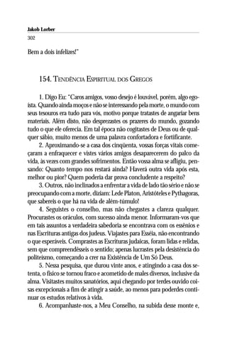 Jakob Lorber
302

Bem a dois infelizes!”



      154. TENDÊNCIA ESPIRITUAL DOS GREGOS

      1. Digo Eu: “Caros amigos, vosso desejo é louvável, porém, algo ego-
ísta. Quando ainda moços e não se interessando pela morte, o mundo com
seus tesouros era tudo para vós, motivo porque tratastes de angariar bens
materiais. Além disto, não desprezastes os prazeres do mundo, gozando
tudo o que ele oferecia. Em tal época não cogitastes de Deus ou de qual-
quer sábio, muito menos de uma palavra confortadora e fortificante.
      2. Aproximando-se a casa dos cinqüenta, vossas forças vitais come-
çaram a enfraquecer e vistes vários amigos desaparecerem do palco da
vida, às vezes com grandes sofrimentos. Então vossa alma se afligiu, pen-
sando: Quanto tempo nos restará ainda? Haverá outra vida após esta,
melhor ou pior? Quem poderia dar prova concludente a respeito?
      3. Outros, não inclinados a enfrentar a vida de lado tão sério e não se
preocupando com a morte, diziam: Lede Platon, Aristóteles e Pythagoras,
que sabereis o que há na vida de além-túmulo!
      4. Seguistes o conselho, mas não chegastes a clareza qualquer.
Procurastes os oráculos, com sucesso ainda menor. Informaram-vos que
em tais assuntos a verdadeira sabedoria se encontrava com os essênios e
nas Escrituras antigas dos judeus. Viajastes para Esséia, não encontrando
o que esperáveis. Comprastes as Escrituras judaicas, foram lidas e relidas,
sem que compreendêsseis o sentido; apenas lucrastes pela desistência do
politeísmo, começando a crer na Existência de Um Só Deus.
      5. Nessa pesquisa, que durou vinte anos, e atingindo a casa dos se-
tenta, o físico se tornou fraco e acometido de males diversos, inclusive da
alma. Visitastes muitos sanatórios, aqui chegando por terdes ouvido coi-
sas excepcionais a fim de atingir a saúde, ao menos para poderdes conti-
nuar os estudos relativos à vida.
      6. Acompanhaste-nos, a Meu Conselho, na subida desse monte e,
 