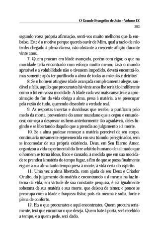 O Grande Evangelho de João – Volume IX
                                                                         303

segundo vossa própria afirmação, senti-vos muito melhores que lá em-
baixo. Este é o motivo porque quereis ouvir de Mim, qual a razão de não
terdes chegado à plena clareza, não obstante a crescente aflição durante
vinte anos.
     7. Quem procura em idade avançada, porém com rigor, o que na
mocidade teria encontrado com esforço muito menor, caso o mundo
aprazível e a volubilidade não o tivessem impedido, deverá encontrá-lo,
mas somente após ter purificado a alma de todas as máculas e detritos!
     8. Se o homem atingisse idade avançada completamente alegre, sau-
dável e feliz, aquilo que procurastes há vinte anos lhe seria tão indiferente
como o foi em vossa mocidade. A idade cada vez mais cansativa e a apro-
ximação do fim da vida obriga a alma, presa à matéria, a se preocupar
pela razão de tudo, querendo descobrir a verdade real.
     9. As respostas incertas e duvidosas que recebe, a purificam pelo
medo da morte, proveniente do amor mundano que a cegou e ensurde-
ceu; começa a desprezar os bens anteriormente tão agradáveis, deles fu-
gindo e se libertando daquilo que a prendia ao julgamento e à morte.
     10. Se a alma pudesse remoçar a matéria perecível de seu corpo,
continuaria novamente rejuvenescida em seu túmulo peregrinador, sem
se incomodar de sua própria existência. Deus, em Seu Eterno Amor,
organizou a vida experimental do livre arbítrio humano de tal modo que
o homem se torna idoso, fraco e cansado, à medida que em sua mocida-
de se prendeu à matéria do tempo fugaz, a fim de que se possa finalmente
erguer a sua alma tanto tempo presa à morte, à vida certa do espírito.
     11. Uma vez a alma libertada, com ajuda de seu Deus e Criador
Oculto, do julgamento da matéria e encontrando a si mesma na luz in-
terna da vida, em virtude de sua constante pesquisa, é ela igualmente
soberana de sua matéria e sua morte, que deixou de temer, e pouco se
preocupa com a idade e fraqueza física; pois ela mesma é sadia, forte e
plena de conforto.
     12. Eis o que procurastes e aqui encontrastes. Quem procura seria-
mente, terá que encontrar o que deseja. Quem bate à porta, será recebido
a tempo, e a quem pede, será dado.
 