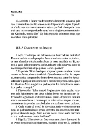 Jakob Lorber
304

     13. Somente o futuro vos demonstrará claramente a maneira pela
qual encontrastes o que tão ansiosamente foi procurado. Agora depende
de vós declarar abertamente se entendestes o que falei; não se pode cons-
truir uma casa antes que o fundamento tenha atingido a plena consistên-
cia. Querendo, podeis falar.” Os dois gregos tão admirados estão, que
não sabem como principiar.



      155. A ONISCIÊNCIA DO SENHOR

      1. Após certo tempo, um deles começa a falar: “Mestre mui sábio!
Durante os vinte anos de pesquisas fizemos muitas experiências; todavia,
os mais afamados oráculos nada sabiam de nossa mocidade etc. Tu, po-
rém, a quem pela primeira vez vemos, relataste toda nossa vida como se
nos acompanhasses desde pequenos. Como é possível?”
      2. Respondo: “Ainda é cedo para vos preocupardes com isto: mesmo
que vos explicasse, não o entenderíeis. Quando vosso espírito for desper-
to, começareis a compreender, dentro de vós mesmos, como Me é possí-
vel revelar a qualquer um o que desde o nascimento pensou, falou, quis e
fez. Diante de Mim, ninguém se pode ocultar. É o bastante neste assun-
to, e podeis prosseguir.”
      3. Diz o orador: “Sábio mestre! Freqüentamos várias escolas, viaja-
mos pelo Egito inteiro e em várias cidades fizemo-nos iniciados em de-
terminados segredos do ocultismo; nunca, porém, deparamos com um
mestre que nos dissesse o mesmo que tu, entretanto és simples homem,
que certamente aprendeu sua sabedoria e arte oculta em escola qualquer.
      4. Onde estaria tal escola? Se não existir, serás evidentemente um
deus, ao qual tais faculdades seriam inerentes. Teu conhecimento ultra-
passa a mais oculta magia. Acaso sabes de nossos nomes, onde nascemos
e como se chamam os nossos familiares?”
      5. Digo Eu: “Sabendo de um fato, certamente saberei dos outros! Se
os tivesse mencionado anteriormente, poderíeis alegar ter Eu deduzido
 