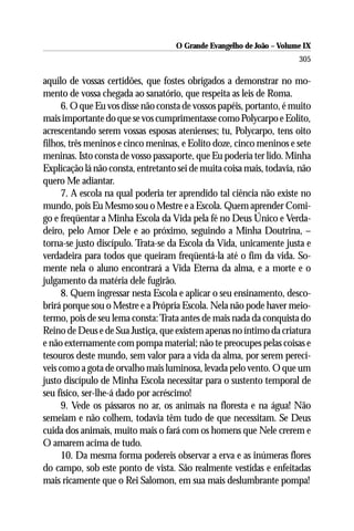 O Grande Evangelho de João – Volume IX
                                                                      305

aquilo de vossas certidões, que fostes obrigados a demonstrar no mo-
mento de vossa chegada ao sanatório, que respeita as leis de Roma.
      6. O que Eu vos disse não consta de vossos papéis, portanto, é muito
mais importante do que se vos cumprimentasse como Polycarpo e Eolito,
acrescentando serem vossas esposas atenienses; tu, Polycarpo, tens oito
filhos, três meninos e cinco meninas, e Eolito doze, cinco meninos e sete
meninas. Isto consta de vosso passaporte, que Eu poderia ter lido. Minha
Explicação lá não consta, entretanto sei de muita coisa mais, todavia, não
quero Me adiantar.
      7. A escola na qual poderia ter aprendido tal ciência não existe no
mundo, pois Eu Mesmo sou o Mestre e a Escola. Quem aprender Comi-
go e freqüentar a Minha Escola da Vida pela fé no Deus Único e Verda-
deiro, pelo Amor Dele e ao próximo, seguindo a Minha Doutrina, –
torna-se justo discípulo. Trata-se da Escola da Vida, unicamente justa e
verdadeira para todos que queiram freqüentá-la até o fim da vida. So-
mente nela o aluno encontrará a Vida Eterna da alma, e a morte e o
julgamento da matéria dele fugirão.
      8. Quem ingressar nesta Escola e aplicar o seu ensinamento, desco-
brirá porque sou o Mestre e a Própria Escola. Nela não pode haver meio-
termo, pois de seu lema consta: Trata antes de mais nada da conquista do
Reino de Deus e de Sua Justiça, que existem apenas no íntimo da criatura
e não externamente com pompa material; não te preocupes pelas coisas e
tesouros deste mundo, sem valor para a vida da alma, por serem perecí-
veis como a gota de orvalho mais luminosa, levada pelo vento. O que um
justo discípulo de Minha Escola necessitar para o sustento temporal de
seu físico, ser-lhe-á dado por acréscimo!
      9. Vede os pássaros no ar, os animais na floresta e na água! Não
semeiam e não colhem, todavia têm tudo de que necessitam. Se Deus
cuida dos animais, muito mais o fará com os homens que Nele crerem e
O amarem acima de tudo.
      10. Da mesma forma podereis observar a erva e as inúmeras flores
do campo, sob este ponto de vista. São realmente vestidas e enfeitadas
mais ricamente que o Rei Salomon, em sua mais deslumbrante pompa!
 