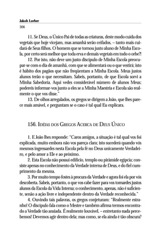 Jakob Lorber
306

     11. Se Deus, o Único Pai de todas as criaturas, deste modo cuida dos
vegetais que hoje vicejam, mas amanhã serão ceifados, – tanto mais cui-
dará de Seus filhos. O homem que se tornou justo aluno de Minha Esco-
la, por certo será melhor que toda erva e demais vegetais em todo o orbe?!
     12. Por isto, não deve um justo discípulo de Minha Escola preocu-
par-se com o dia de amanhã, com que se alimentará ou o que vestirá; isto
é hábito dos pagãos que não freqüentam a Minha Escola. Meus justos
alunos terão o que necessitam. Sabeis, portanto, de que Escola sorvi a
Minha Sabedoria. Aqui vedes considerável número de alunos Meus;
podereis informar-vos junto a eles se a Minha Maestria e Escola são real-
mente o que vos disse.”
     13. De olhos arregalados, os gregos se dirigem a João, que lhes pare-
ce mais amável, e perguntam se o caso é tal qual Eu explicara.



      156. IDÉIAS DOS GREGOS ACERCA DE DEUS ÚNICO

      1. E João lhes responde: “Caros amigos, a situação é tal qual vos foi
explicada, muito embora não vos pareça clara; isto sucederá quando vós
mesmos ingressardes nesta Escola pela fé no Deus unicamente Verdadei-
ro, e pelo amor a Ele e ao próximo.
      2. Esta Escola não possui edifício, templo ou pirâmide egípcia; con-
siste apenas no conhecimento da Verdade interna de Deus, e do fiel cum-
primento da mesma.
      3. Por muito tempo fostes à procura da Verdade e agora foi ela por vós
descoberta. Sabeis, portanto, o que vos cabe fazer para vos tornardes justos
alunos da Escola da Vida Interna; o conhecimento, apenas, não é suficien-
te, senão a ação livre e independente dentro da Verdade reconhecida.”
      4. Ouvindo tais palavras, os gregos conjeturam: “Realmente estra-
nho! O discípulo fala como o Mestre e também afirma termos encontra-
do a Verdade tão ansiada. É realmente louvável, – entretanto nada perce-
bemos! Devemos agir dentro dela; mas como, se ela ainda é tão obscura?
 
