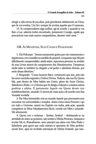 O Grande Evangelho de João – Volume IX
                                                                      309

atingir a vida eterna de sua alma, pois percebereis nitidamente ser Deus,
que Se vos revelou, Um Só e sempre Se revelou àqueles que O amavam.
      12. Se compreendestes algo melhor, agi de acordo; e quando se vos
fizer a Luz, sabereis terdes encontrado, justamente Comigo, aquilo que
procuráveis com mais outros companheiros, durante vinte anos.”



    158. AS MOLÉSTIAS, SUAS CAUSAS E FINALIDADES

      1. Diz Policarpo: “Somos sumamente gratos por este ensinamento e
seguiremos o teu conselho na medida do possível, conquanto seja Moysés
dificilmente compreendido; ainda assim, esperamos penetrar no sentido
de seus Livros através do cumprimento dos Mandamentos. Desejamos
ainda saber se também tu chegaste a tal poder e sabedoria divinos, por
meio dessas diretrizes.”
      2. Respondo: “Como homem físico, certamente que sim, pois não
há outro caminho segundo a Ordem Divina. Todavia, não sou Eu Quem
fala, pois dentro de Mim habita um Outro, pleno do Amor Divino,
Sabedoria e Poder, e é o Mesmo que Se dirigia a Moysés e a muitos outros
profetas e sábios. É justamente Aquele em Quem deveis crer
indubitavelmente, amando-O através de vossa ação e de acordo com Sua
Vontade revelada.
      3. Por Meu intermédio veio ao mundo Aquele que procurastes sem
encontrar em universidades e templos. Assim como estou Presente e ajo
em todo o Universo, estarei em Espírito em todos, pela ação, quando
cumprirem os Meus Mandamentos fáceis, crendo em Mim e amando-
Me ativamente.
      4. Quem crer e exclamar – Senhor, Senhor! – desleixando-se na
atividade do amor ao próximo, não sentirá a Minha Presença, tampouco
revelar-Me-ei, Pessoalmente, nem saturarei sua alma com Meu Poder e
Sabedoria; pois quero que cada criatura se aproxime de Mim perfeita-
mente livre, após ter recebido orientação de Minha Vontade, que tam-
 