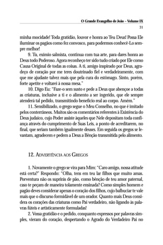 O Grande Evangelho de João – Volume IX
                                                                       31

minha mocidade! Toda gratidão, louvor e honra ao Teu Deus! Possa Ele
iluminar os pagãos como fez convosco, para podermos conhecê-Lo sem-
pre melhor!
      9. Tu, exímio salmista, continua com tua arte, para dares honra ao
Deus todo Poderoso. Agora reconheço ter sido tudo criado por Ele como
Causa Original de todas as coisas. A ti, amigo inspirado por Deus, agra-
deço de coração por me teres doutrinado fiel e verdadeiramente, com
que me ajudaste talvez mais que pela cura do estômago. Sinto, porém,
forte apetite e voltarei à nossa mesa.”
      10. Digo Eu: “Faze-o sem susto e pede a Deus que abençoe a todas
as criaturas, inclusive a ti e o alimento a ser ingerido, que ele sempre
atenderá tal pedido, transmitindo benefício real ao corpo. Amém.”
      11. Sensibilizado, o grego segue o Meu Conselho, no que é imitado
pelos conterrâneos. Muitos são os comentários referentes à Existência do
Deus judaico, cujo Poder assiste àqueles que Nele depositam toda confi-
ança através do cumprimento de Suas Leis, a ponto de acreditarem, no
final, que seriam também igualmente deuses. Em seguida os gregos se le-
vantam, agradecem e pedem a Deus a Bênção transmitida pelo alimento.



    12. ADVERTÊNCIA AOS GREGOS

     1. Novamente o grego se vira para Mim: “Caro amigo, nossa atitude
está certa?” Respondo: “Olha, tens em teu lar filhos que muito amas.
Porventura não os suprirás de pão, como bênção de teu amor paternal,
caso te peçam de maneira tolamente ensinada? Como simples homem e
pagão deves considerar apenas o coração dos filhos, cujo balbuciar te vale
mais que o discurso formidável de um orador. Quanto mais Deus consi-
dera os corações das criaturas como Pai verdadeiro, não ligando às pala-
vras fúteis e artisticamente formuladas!
     2. Vossa gratidão e o pedido, conquanto expressos por palavras sim-
ples, vieram do coração, despertando o Agrado do Verdadeiro Pai no
 