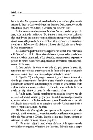 Jakob Lorber
310

bém Eu dela Me aproximarei, revelando-Me e saciando-a plenamente
através do Espírito Santo de Meu Amor Eterno e Onipotente, com toda
sabedoria e poder. Assim falou o Senhor e ora também fala!”
      5. Sumamente admirados com Minhas Palavras, os dois gregos di-
zem, após profunda meditação: “No íntimo já sentíamos que ocultavas
algo mui diverso que simples homem sábio; isto nos provaste pela revela-
ção de nossa vida passada. Através de Tuas últimas Palavras, vemos clara-
mente seres Tu Mesmo, não obstante o físico material, justamente Aque-
le Que procurávamos.
      6. Não haverá poder no mundo capaz de nos afastar desta convicção
e fé. Sendo Tu o Único Deus Verdadeiro em Quem todas as criaturas
devem acreditar, cumprindo a Tua Vontade, atrevemo-nos a expressar o
pedido de curares nosso físico, enquanto dele precisarmos para o aperfei-
çoamento da alma.
      7. Este pedido não deve ser considerado para prova de nossa fé,
senão um meio de nos tornarmos úteis de físico sadio, pois ele estando
enfermo, a alma não se sente animada para atividade maior.”
      8. Digo Eu: “Que se faça segundo vossa fé; juntai à vossa fé a convic-
ção de que nem sempre é benéfico à alma quando a criatura goza de
plena saúde. Um corpo sadio facilmente é tentado ao sensualismo, onde
a alma também pode ser arrastada. É, portanto, uma moléstia de certo
modo um vigia diante da porta da vida interna da alma.
      9. Ainda assim, ficareis completamente curados; precavei-vos de
determinados hábitos entre gregos, para não cairdes nos antigos pecados
e, através deles, em moléstias ainda mais graves. Relembrai-vos das Leis
de Moysés, considerando-as no coração e vontade. Aplicai a renúncia e
seguí o Espírito de Minha Doutrina!
      10. Não é de Meu agrado que alguém venha a passar a vida de
provação em físico enfermo; se as criaturas desconsideram o antigo con-
selho do Meu Amor e Ordem, fazendo o que não devem, tornam-se
criadoras de todos os males físicos e psíquicos.
      11. De maneira alguma posso alterar a Minha Ordem por causa da
volubilidade e cegueira voluntária dos homens. Sabendo que o corpo
 