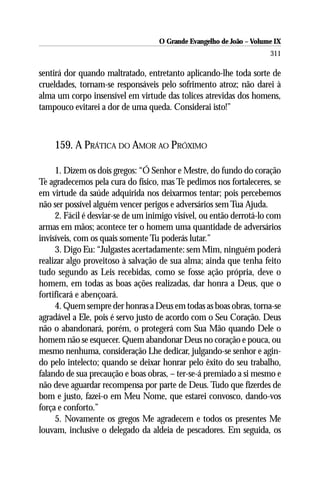 O Grande Evangelho de João – Volume IX
                                                                      311

sentirá dor quando maltratado, entretanto aplicando-lhe toda sorte de
crueldades, tornam-se responsáveis pelo sofrimento atroz; não darei à
alma um corpo insensível em virtude das tolices atrevidas dos homens,
tampouco evitarei a dor de uma queda. Considerai isto!”



    159. A PRÁTICA DO AMOR AO PRÓXIMO

     1. Dizem os dois gregos: “Ó Senhor e Mestre, do fundo do coração
Te agradecemos pela cura do físico, mas Te pedimos nos fortaleceres, se
em virtude da saúde adquirida nos deixarmos tentar; pois percebemos
não ser possível alguém vencer perigos e adversários sem Tua Ajuda.
     2. Fácil é desviar-se de um inimigo visível, ou então derrotá-lo com
armas em mãos; acontece ter o homem uma quantidade de adversários
invisíveis, com os quais somente Tu poderás lutar.”
     3. Digo Eu: “Julgastes acertadamente: sem Mim, ninguém poderá
realizar algo proveitoso à salvação de sua alma; ainda que tenha feito
tudo segundo as Leis recebidas, como se fosse ação própria, deve o
homem, em todas as boas ações realizadas, dar honra a Deus, que o
fortificará e abençoará.
     4. Quem sempre der honras a Deus em todas as boas obras, torna-se
agradável a Ele, pois é servo justo de acordo com o Seu Coração. Deus
não o abandonará, porém, o protegerá com Sua Mão quando Dele o
homem não se esquecer. Quem abandonar Deus no coração e pouca, ou
mesmo nenhuma, consideração Lhe dedicar, julgando-se senhor e agin-
do pelo intelecto; quando se deixar honrar pelo êxito do seu trabalho,
falando de sua precaução e boas obras, – ter-se-á premiado a si mesmo e
não deve aguardar recompensa por parte de Deus. Tudo que fizerdes de
bom e justo, fazei-o em Meu Nome, que estarei convosco, dando-vos
força e conforto.”
     5. Novamente os gregos Me agradecem e todos os presentes Me
louvam, inclusive o delegado da aldeia de pescadores. Em seguida, os
 