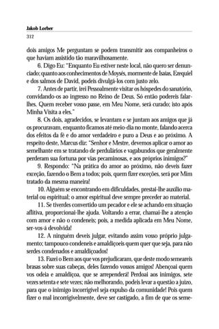 Jakob Lorber
312

dois amigos Me perguntam se podem transmitir aos companheiros o
que haviam assistido tão maravilhosamente.
      6. Digo Eu: “Enquanto Eu estiver neste local, não quero ser denun-
ciado; quanto aos conhecimentos de Moysés, mormente de Isaías, Ezequiel
e dos salmos de David, podeis divulgá-los com justo zelo.
      7. Antes de partir, irei Pessoalmente visitar os hóspedes do sanatório,
convidando-os ao ingresso no Reino de Deus. Só então podereis falar-
lhes. Quem receber vosso passe, em Meu Nome, será curado; isto após
Minha Visita a eles.”
      8. Os dois, agradecidos, se levantam e se juntam aos amigos que já
os procuravam, enquanto ficamos até meio-dia no monte, falando acerca
dos efeitos da fé e do amor verdadeiro e puro a Deus e ao próximo. A
respeito deste, Marcus diz: “Senhor e Mestre, devemos aplicar o amor ao
semelhante em se tratando de perdulários e vagabundos que geralmente
perderam sua fortuna por vias pecaminosas, e aos próprios inimigos?”
      9. Respondo: “Na prática do amor ao próximo, não deveis fazer
exceção, fazendo o Bem a todos; pois, quem fizer exceções, será por Mim
tratado da mesma maneira!
      10. Alguém se encontrando em dificuldades, prestai-lhe auxílio ma-
terial ou espiritual; o amor espiritual deve sempre preceder ao material.
      11. Se tiverdes convertido um pecador e ele se achando em situação
aflitiva, proporcionai-lhe ajuda. Voltando a errar, chamai-lhe a atenção
com amor e não o condeneis; pois, a medida aplicada em Meu Nome,
ser-vos-á devolvida!
      12. A ninguém deveis julgar, evitando assim vosso próprio julga-
mento; tampouco condeneis e amaldiçoeis quem quer que seja, para não
serdes condenados e amaldiçoados!
      13. Fazei o Bem aos que vos prejudicaram, que deste modo semeareis
brasas sobre suas cabeças, deles fazendo vossos amigos! Abençoai quem
vos odeia e amaldiçoa, que se arrependerá! Perdoai aos inimigos, sete
vezes setenta e sete vezes; não melhorando, podeis levar a questão a juízo,
para que o inimigo incorrigível seja expulso da comunidade! Pois quem
fizer o mal incorrigivelmente, deve ser castigado, a fim de que os seme-
 
