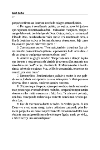 Jakob Lorber
314

porque confirma sua doutrina através de milagres extraordinários.
      4. Por alguns é considerado profeta; por outros, novo Rei judaico
que expulsaria os romanos da Judéia, – todavia não é seu plano, porque é
amigo deles e não dos inimigos de Deus. Outros, ainda, o tomam qual
Filho de Deus, ou Jehovah em Pessoa que Se teria revestido de carne, a
fim de doutrinar e salvar os homens das trevas de seus erros. Seja como
for, caso nos procure, saberemos quem é.”
      5. Concordam os outros: “Tens razão, também já ouvimos falar coi-
sas estranhas do mencionado galileu e, se porventura, tudo for verdade, é
ele um deus no qual gregos e romanos devem crer!”
      6. Aduzem os gregos curados: “Despertaste-nos a atenção àquilo
que durante a nossa procura da Verdade já ouvimos falar, mas não nos
recordamos em Sua Presença, não obstante Ele Mesmo nos ter feito refe-
rência; talvez não o quisesse. Mas, se Ele for ao sanatório, tocaremos no
assunto, por vossa causa.”
      7. Diz o médico: “Sou facultativo e já aliviei a muitos de seus pade-
cimentos; todavia, não é possível curar-se as fraquezas da idade por meio
de ervas, óleos e banhos, conforme sucedeu convosco.
      8. O homem que isto pode, apenas pela vontade, é realmente muito
mais potente que a vontade de uma multidão, incapaz de romper as teias
de uma aranha, muito menos sarar o físico fraco. Tal criatura é, portanto,
um deus, conseguindo realizar o que somente deuses mui elevados po-
dem fazer.
      9. Este dá testemunho diante de todos, da verdade plena, de um
Deus vivo e real; assim, revogo todo o politeísmo construído pelos ho-
mens, porque Ele vos curou tão perfeitamente como nunca o fostes. Não
obstante meu antigo sofrimento de estômago e fígado, anseio por vê-Lo,
e talvez mereça uma cura milagrosa!”
 