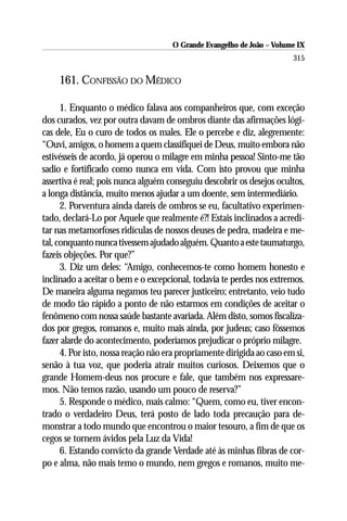 O Grande Evangelho de João – Volume IX
                                                                        315

     161. CONFISSÃO DO MÉDICO

      1. Enquanto o médico falava aos companheiros que, com exceção
dos curados, vez por outra davam de ombros diante das afirmações lógi-
cas dele, Eu o curo de todos os males. Ele o percebe e diz, alegremente:
“Ouvi, amigos, o homem a quem classifiquei de Deus, muito embora não
estivésseis de acordo, já operou o milagre em minha pessoa! Sinto-me tão
sadio e fortificado como nunca em vida. Com isto provou que minha
assertiva é real; pois nunca alguém conseguiu descobrir os desejos ocultos,
a longa distância, muito menos ajudar a um doente, sem intermediário.
      2. Porventura ainda dareis de ombros se eu, facultativo experimen-
tado, declará-Lo por Aquele que realmente é?! Estais inclinados a acredi-
tar nas metamorfoses ridículas de nossos deuses de pedra, madeira e me-
tal, conquanto nunca tivessem ajudado alguém. Quanto a este taumaturgo,
fazeis objeções. Por que?”
      3. Diz um deles: “Amigo, conhecemos-te como homem honesto e
inclinado a aceitar o bem e o excepcional, todavia te perdes nos extremos.
De maneira alguma negamos teu parecer justiceiro; entretanto, veio tudo
de modo tão rápido a ponto de não estarmos em condições de aceitar o
fenômeno com nossa saúde bastante avariada. Além disto, somos fiscaliza-
dos por gregos, romanos e, muito mais ainda, por judeus; caso fôssemos
fazer alarde do acontecimento, poderíamos prejudicar o próprio milagre.
      4. Por isto, nossa reação não era propriamente dirigida ao caso em si,
senão à tua voz, que poderia atrair muitos curiosos. Deixemos que o
grande Homem-deus nos procure e fale, que também nos expressare-
mos. Não temos razão, usando um pouco de reserva?”
      5. Responde o médico, mais calmo: “Quem, como eu, tiver encon-
trado o verdadeiro Deus, terá posto de lado toda precaução para de-
monstrar a todo mundo que encontrou o maior tesouro, a fim de que os
cegos se tornem ávidos pela Luz da Vida!
      6. Estando convicto da grande Verdade até às minhas fibras de cor-
po e alma, não mais temo o mundo, nem gregos e romanos, muito me-
 