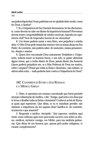 Jakob Lorber
316

nos judeus hipócritas! Acaso poderiam me ter ajudado deste modo, como
fez Deus, o Senhor?
      7. Se a Onipotência de Sua Vontade demonstrou-Se tão abertamen-
te, como deveria eu calar-me diante da impotência humana?! Porventura
deveria temer a responsabilidade de minha convicção, baseada em expe-
riência vital? Nem do Imperador haveria de me atemorizar!
      8. Um tirano poderia matar o meu físico, sem prejudicar a minha
alma. O Meu Deus pode ressuscitar mortos e tem as nossas almas em Seu
Poder; do contrário, não poderia saber, de momento, nossos pensamen-
tos, desejos e anseios.
      9. Quem tiver encontrado Deus unicamente Verdadeiro e Onipo-
tente, todavia temer os homens fracos, é um tolo; se quiser alimentar
algum temor, que o tenha diante de Deus, jamais diante dos homens!
Quem poderia prejudicar-me, se a Mão Poderosa de Deus me sustém,
cobre e ampara?! Deixai que todas as fúrias e demônios, caso existam, se
atirem sobre mim, – nada poderão fazer contra a Onipotência de Deus!”



      162. CONFERÊNCIA ENTRE O JUIZ ROMANO
      E O MÉDICO GREGO


      1. Nisto, se aproxima um romano conceituado que havia prestado
atenção à dissertação do médico, e diz: “Amigo, qual seria o teu deus que
te levou a desafiar todas as fúrias e demônios? Conheces as leis de Roma,
as quais aqui represento. Que dirias, se eu te mandasse prender, não
obstante a onipotência do teu suposto deus? Justifica-te, do contrário,
acontecerá o que anunciei!”
      2. Responde o médico, intrépido: “Juiz supremo, também aqui
vieste como enfermo após teres procurado socorro com todos os deu-
ses, médicos, inclusive comigo, em Melite, para tua moléstia pulmo-
nar. Que dirias de um homem que, apenas pelo poder milagroso, te
curasse completamente?
 