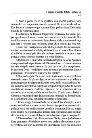 O Grande Evangelho de João – Volume IX
                                                                        317

     3. Acaso o porias em pé de igualdade com mortal qualquer, para
ameaçá-lo com teu pronunciamento romano? Ou serias levado a dizer:
Este homem consegue o que somente Deus poderia fazer! Deve estar
munido da Natureza divina!
     4. Justamente tal Homem foi por nós encontrado! Eis os dois gre-
gos, que de manhã foram curados no monte através de Sua Vontade. Eles
nos informaram, eu me convenci de sua honestidade, e minha confiança
para com o Homem-deus me levou a pedir-Lhe o mesmo que fez a eles.
     5. Nem bem havia pronunciado tal desejo diante dos meus compa-
nheiros, – no mesmo instante fiquei tão sadio como nunca! Tem Ele não
só o Poder de curar pela Vontade qualquer moléstia, mas sabe o que
pensas e sentes, podendo socorrer-te a longa distância.
     6. Poderia isto o Imperador com todas as legiões, ou Zeus, Apolo ou
qualquer outro deus por ti venerado? Se assim fosse, certamente não nos
teríamos dirigido a este sanatório, do qual ouvimos coisas excepcionais.
Se este meu Deus – verdadeiro e não inventado por sacerdotes falsos e
preguiçosos – te socorresse, qual seria tua opinião?”
     7. Responde o juiz: “Se o caso é este, tudo muda de aspecto! Estou
exercendo minha função em Tyro, onde ouvi muita coisa acerca de um
taumaturgo que divulga uma doutrina nova, tendo muitos adeptos, ra-
zão porque os sacerdotes o perseguem sem poderem prejudicá-lo. Nunca
ouvi falar de sua natureza divina. Seja como for, se porventura vier ao
sanatório, terei oportunidade de conhecê-lo. Consta que o Prefeito
Cirenius e seus conselheiros dedicam grande veneração ao dito salvador;
se o consideram Deus, naturalmente o farão secretamente.
     8. Como amigo, te aconselho fazeres reserva de tua afirmação e usares
de tua verbosidade somente quando houver algo positivo; do contrário,
poderias entrar em conflito com os sacerdotes tenebrosos. Não sou amigo
deles, pois me extorquiram várias libras de ouro e prata; mas, ai de quem se
atrevesse a mexer em seus ninhos de marimbondos, vespas e escorpiões!”
     9. Diz o médico, cheio de entusiasmo: “Amigo, com ajuda do meu
Deus unicamente Verdadeiro, atrevo-me a declarar abertamente a gran-
de Verdade, sem que os homens me impedissem! Sinto esta convicção
 