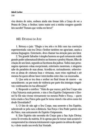 Jakob Lorber
318

viva dentro de mim, embora ainda não tivesse tido a Graça de ver a
Pessoa de Deus, o Senhor; tanto maior será a minha coragem quando
isto suceder! Tomara que venha em breve!”



      163. DÚVIDAS DO JUIZ

      1. Retruca o juiz: “Elogio o teu zelo e és feliz com tua convicção
experimentada; caso teu Deus e Senhor também me agraciasse, usaria a
mesma linguagem. Entretanto, devo chamar tua atenção para um fator.
      2. Teu grande Salvador é simples homem no qual certamente reside
grande poder sobrenatural idêntico ao homem e profeta Moysés, filho de
criação de um faraó, segundo as Escrituras dos judeus. Todos esses perso-
nagens operaram coisas excepcionais, entretanto morreram, e ninguém
sabe do paradeiro de suas almas. Acredita-se, racionalmente, sobrevive-
rem as almas de criaturas boas e virtuosas, num reino espiritual e até
mesmo há quem afirme haver intercâmbio entre elas e as encarnadas.
      3. Que seria se teu deus e senhor no final tivesse de morrer – ou
naturalmente, ou por meio de violência por parte dos inimigos vingati-
vos; continuarias em tua afirmação?”
      4. Responde o médico: “Mais do que nunca; pois Seu Corpo não
é Sua Natureza mais potente, e sim o Seu Espírito Onipresente e Eter-
no! Se Ele não vivesse eternamente no mesmo Poder e Força, – quem
teria criado o Seu Físico pelo qual Se torna visível e tão ativo como foi
desde Eternidades?!
      5. O fato de não agir o Seu Corpo, mas somente o Seu Espírito,
subentende-se pela cura à distância. Sua Força e Seu Poder partem não
do Físico, mas unicamente do Espírito Onipresente.
      6. Este Espírito não necessita do Corpo para a Sua Ação Divina;
como Se revestiu da matéria, fê-lo apenas para Se tornar mais acessível e
compreensível às criaturas inteiramente cegas quanto às esferas do espíri-
to, e deste modo nos revela Sua Vontade.
 