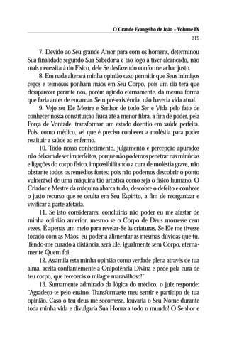 O Grande Evangelho de João – Volume IX
                                                                      319

      7. Devido ao Seu grande Amor para com os homens, determinou
Sua finalidade segundo Sua Sabedoria e tão logo a tiver alcançado, não
mais necessitará do Físico, dele Se desfazendo conforme achar justo.
      8. Em nada alterará minha opinião caso permitir que Seus inimigos
cegos e teimosos ponham mãos em Seu Corpo, pois um dia terá que
desaparecer perante nós, porém agindo eternamente, da mesma forma
que fazia antes de encarnar. Sem pré-existência, não haveria vida atual.
      9. Vejo ser Ele Mestre e Senhor de todo Ser e Vida pelo fato de
conhecer nossa constituição física até a menor fibra, a fim de poder, pela
Força de Vontade, transformar um estado doentio em saúde perfeita.
Pois, como médico, sei que é preciso conhecer a moléstia para poder
restituir a saúde ao enfermo.
      10. Todo nosso conhecimento, julgamento e percepção apurados
não deixam de ser imperfeitos, porque não podemos penetrar nas minúcias
e ligações do corpo físico, impossibilitando a cura de moléstia grave, não
obstante todos os remédios fortes; pois não podemos descobrir o ponto
vulnerável de uma máquina tão artística como seja o físico humano. O
Criador e Mestre da máquina abarca tudo, descobre o defeito e conhece
o justo recurso que se oculta em Seu Espírito, a fim de reorganizar e
vivificar a parte afetada.
      11. Se isto considerares, concluirás não poder eu me afastar de
minha opinião anterior, mesmo se o Corpo de Deus morresse cem
vezes. É apenas um meio para revelar-Se às criaturas. Se Ele me tivesse
tocado com as Mãos, eu poderia alimentar as mesmas dúvidas que tu.
Tendo-me curado à distância, será Ele, igualmente sem Corpo, eterna-
mente Quem foi.
      12. Assimila esta minha opinião como verdade plena através de tua
alma, aceita confiantemente a Onipotência Divina e pede pela cura de
teu corpo, que receberás o milagre maravilhoso!”
      13. Sumamente admirado da lógica do médico, o juiz responde:
“Agradeço-te pelo ensino. Transformaste meu sentir e participo de tua
opinião. Caso o teu deus me socorresse, louvaria o Seu Nome durante
toda minha vida e divulgaria Sua Honra a todo o mundo! Ó Senhor e
 